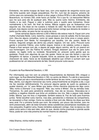 Entretanto, me sentia incapaz de fazer isso, com uma espécie de vergonha nociva que
não tinha quando sem drogas psiquiátricas. Por fim, num bar de esquina, próximo de
minha casa uns camaradas me deram a dica: pegar o ônibus Nº49 e ir até a Alameda São
Boaventura, no número 250, onde havia um bordel. Foi o que fiz. Lá reencontrei Márcia
que me quis para ela de qualquer jeito. Mas eu queria outra menina. Entretanto, ela
insistiu e eu cedi. Paguei o valor e subimos para o quarto para transamos. Gozei
normalmente e foi bom. No final da transa, Márcia sugeriu que se ficássemos uma
segunda vez. Ela disse só me custaria a metade do valor. Na hora não entendi bem o
porquê, mas depois concluí que ela queria tanto transar comigo que deixaria de receber a
parte que lhe cabia, só para me ter na cama de novo.
Umas semanas depois retornei a 250 e Márcia não estava mais lá. Fiquei com uma
mulher chamada Neide. Loira, baixinha, coxas grossas e cara de safada. Ela foi boa para
mim. Deu-me alguns conselhos, como só casar depois dos trinta anos e coisas assim.
Ficava sempre com Neide, fui monogâmico por escolha. Um dia, porém, Neide foi
embora. Segundo amigas ela abrira seu próprio negócio. Um bar, acho. Procurei outra
garota e encontrei Fátima, uma mulher esguia, branca e de cabelos curtos e negros.
Passei a ficar sempre com ela, e depois de pegar algum carinho, até fiz um poema em
sua homenagem. Um dia Fátima foi embora. Amigas disseram que ela foi para outro
estado, na região norte ou nordeste. Novamente só, procurei outra garota que eu
gostasse. Fiquei com algumas de que não gostei. Havia as que não faziam o que era
obrigatório na época: o popular boquete; havia as sacanas que depois de furunfar te
chamavam de viado; havia as de localização aleatória que vinham e sumiam sem que
pudéssemos ter um relacionamento de fato. Decidi procurar outra sauna.
***
O puteiro da Rua Marechal Deodoro, n.160
Por informações que tive com os próprios frequentadores da Alameda 250, cheguei a
outro lugar, na Rua Marechal Deodoro n.160, no centro de Niterói. Fui até lá e reencontrei
Mirtes. Passei por ela e reconhecendo-a tentei lembrar de seu nome, o que não consegui.
Mas, atento, ouvi alguém mencionar seu nome, presumivelmente se dirigindo a ela, o que
me fez recordar definitivamente. Fui procurar alguma garota de quem eu gostasse e
acabei dizendo um “oi” para Mirtes que testou minha memória dizendo-me algo como:
“Meu nome é Diomara” e eu respondi: “Não, seu nome é Mirtes”. Ela se derreteu toda.
Transamos. Eu pedi para penetrá-la analmente, mas ela se recusou. Desculpou-se e
justificou a negativa dizendo que tinha um problema nos rins. Não a peguei mais desde
então. Márcia, que me tirou a virgindade, também estava lá. Fez de tudo para ficarmos
juntos. Tentei escolher outra menina, mas elas, percebendo o interesse da companheira,
se recusaram a ficar comigo. Como eu resistia a ficar com ela, Márcia me disse que faria
sexo anal. Foi a primeira bunda que comi. No entanto, por pouco não brochei, pois me
senti pressionado, além de estar tomando várias substâncias psicotrópicas receitadas por
meu psiquiatra, Eugênio Lamy. Esses remédios acabavam comigo, mas na época eu não
sabia como seria a vida sem eles, além do que, devido minha juventude e grande saúde
física, podia ter uma vida próxima do normal mesmo os utilizando.
***
Hilda Shanna, minha melhor amante
Eric Campos Bastos Guedes 40 O Povo Cego e as Farsas do Poder
 