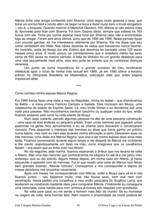 Márcia tinha uma amiga conhecida com Shanna. Uma negra muito gostosa e sexy, que
tinha um sorriso fácil e bonito além de beijar na boca e fazer muito bem o trivial obrigatório
– isto é, o boquete. Quando retornei à Marechal Deodoro 160, Márcia já não estava mais
lá. Aproveitei para ficar com Shanna. Foi bom. Depois disso, sempre que voltava na 160
ficava com ela. Tinha por norma esperar meia hora por Shanna caso não a encontrasse
logo ao chegar. Foram seis anos ótimos, acho que de 1990 até 1996. Neste período fiquei
com poucas garotas, só me interessava realmente por Shanna. Ela me disse que seu
nome verdadeiro era Hilda. Nas várias dezenas de vezes que transamos nunca brochei.
Ao contrário, ardia de desejo por ela. Estimo que devemos ter transado umas 120 vezes
nesses cinco anos. É muito pouco, se considerarmos que o brasileiro médio faz sexo
cerca de 500 vezes no mesmo período. A falta de dinheiro foi um grande obstáculo para
uma vida sexualmente mais ativa, mas isso pode ter evitado que eu contraísse doenças
venéreas.
Um ponto de suma importância foi o grande aumento de meu rendimento
intelectual após o início de minha vida sexual em 1989. Já em 1990 obtive o terceiro
prêmio na Olimpíada Brasileira de Matemática, colocação esta que antes julgava
impossível obter.
***
Como conheci minha esposa Márcia Regina
Em 1989 fomos fazer uma visita a meu tio Napoleão, minha tia Isabel – que chamávamos
tia Belita – e meus primos Fabrício Campos e Isabela. Eles moravam em Muqui, uma
cidadezinha do estado do Espírito Santo. Lá, meu irmão Winter e eu decidimos sair uma
noite para passear. Não encontramos nenhum barzinho ou qualquer coisa do tipo, então
ficamos andando sem rumo na noite silente de Muqui.
Num dado instante, percebi algumas pessoas no alto de uma pequena construção
– uma casa de dois andares ou pequeno prédio. Eram umas meninas que jogavam umas
pedrinhas na gente. Nos aproximamos e eu as chamei para descerem e conversarem
conosco. Para despertar o interesse das meninas eu disse que havia ganho um prêmio
numa loteria, mas nem eu nem elas levaram minha afirmação a sério. Desceram duas ou
três meninas. Uma delas era Márcia Regina, que viria a ser minha esposa doze anos mais
tarde. Ficamos conversando durante algum tempo e me despedi de Márcia me inclinando
e lhe dando respeitosamente um beijo na mão, como imaginava que os cavalheiros
faziam – era assim que eu tinha visto nos filmes!
No dia seguinte, pela manhã, ficamos esperando o ônibus que nos levaria de volta
a Niterói. Mas uma das meninas que conhecêramos na véspera foi até lá e me pediu meu
endereço, que eu dei solícito. Alguns meses depois, em minha casa em Niterói, já havia
esquecido o episódio com as meninas. Foi aí que recebi uma carta de Márcia com letras
bem grandes dizendo: “Mande notícias”. Começamos a nos corresponder e depois de
meses decidimos nos encontrar novamente.
Após uns meses me correspondendo com Márcia, voltei a Muqui para vê-la e nós
ficamos juntos – nos beijamos muito, mas não houve sexo, nem oral nem com
penetração. Havia pedido uns conselhos a meu então psiquiatra Dr. Eugênio Lamy, que
acabaram se mostrando bastante úteis para conquistar Márcia. Finalmente eu conseguira
uma namorada, coisa inédita para mim, embora já tivesse tido relações com prostitutas.
Na volta para casa, eu me sentia o homem mais feliz do mundo. Se eu morresse
na viagem de volta, teria morrido feliz. Nem mesmo a proximidade da morte poderia ter
Eric Campos Bastos Guedes 41 O Povo Cego e as Farsas do Poder
 
