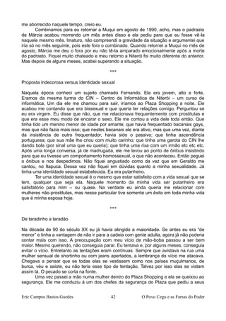 me aborrecido naquele tempo, creio eu.
Combinamos para eu retornar a Muqui em agosto de 1990, acho, mas o padrasto
de Márcia acabou morrendo um mês antes disso e ela pediu para que eu fosse vê-la
naquele mesmo mês. Imaturo, não compreendi a gravidade da situação e argumentei que
iria só no mês seguinte, pois este fora o combinado. Quando retornei a Muqui no mês de
agosto, Márcia me deu o fora por eu não tê-la amparado emocionalmente após a morte
do padrasto. Fiquei muito chateado e meu retorno a Niterói foi muito diferente do anterior.
Mas depois de alguns meses, acabei superando a situação.
***
Proposta indecorosa versus identidade sexual
Naquela época conheci um sujeito chamado Fernando. Ele era jovem, alto e forte.
Eramos da mesma turma do CIN – Centro de Informática de Niterói – um curso de
informática. Um dia ele me chamou para sair, iríamos ao Plaza Shopping a noite. Ele
acabou me contando que era bissexual e que queria ter relações comigo. Perguntou se
eu era virgem. Eu disse que não, que me relacionava frequentemente com prostitutas e
que era esse meu modo de encarar o sexo. Ele me contou a vida dele toda então. Que
tinha tido um menino menor de idade por amante; que havia frequentado bacanais gays,
mas que não fazia mais isso; que nestes bacanais ele era ativo, mas que uma vez, diante
da insistência de outro frequentador, havia sido o passivo; que tinha ascendência
portuguesa; que sua mãe lhe criou com muito carinho; que tinha uma garota do CIN lhe
dando bola (por sinal uma que eu queria); que tinha uma rixa com um irmão etc etc etc.
Após uma longa conversa, já de madrugada, ele me levou ao ponto de ônibus insistindo
para que eu tivesse um comportamento homossexual, o que não aconteceu. Então peguei
o ônibus e nos despedimos. Não fiquei angustiado como da vez que em Geraldo me
cantou, no Itapuca. Dessa vez não fiquei em dúvidas quanto a minha sexualidade. Já
tinha uma identidade sexual estabelecida. Eu era putanheiro.
Ter uma identidade sexual é o mesmo que estar satisfeito com a vida sexual que se
tem, qualquer que seja ela. Naquele momento da minha vida ser putanheiro era
satisfatório para mim – ou quase. Na verdade eu ainda queria me relacionar com
mulheres não-prostitutas, mas nesse particular tive somente um êxito em toda minha vida
que é minha esposa hoje.
***
De taradinho a taradão
Na década de 90 do século XX eu já havia atingido a maioridade. Se antes eu era “de
menor” e tinha a vantagem de não ir para a cadeia com gente adulta, agora já não poderia
contar mais com isso. A preocupação com meu vício de mão-boba passou a ser bem
maior. Mesmo querendo, não conseguia parar. Eu tentava e, por alguns meses, conseguia
evitar o vício. Entretanto as tentações eram contínuas. Sempre que avistava na rua uma
mulher sensual de shortinho ou com jeans apertados, a lembrança do vício me atacava.
Chegava a pensar que se todas elas se vestissem como nos países muçulmanos, de
burca, véu e saiote, eu não teria esse tipo de tentação. Talvez por isso elas se vistam
assim lá. O pecado se corta na fonte.
Uma vez passei a mão numa mulher dentro do Plaza Shopping e ela se queixou ao
segurança. Ele me conduziu à um dos chefes da segurança do Plaza que pediu a seus
Eric Campos Bastos Guedes 42 O Povo Cego e as Farsas do Poder
 