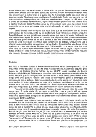 subordinados para que localizassem a vítima a fim de que ela formalizasse uma queixa
contra mim. Depois disso eu seria conduzido à polícia. Foram momentos de terror, mas
não encontraram a mulher mais e a queixa não foi formalizada, razão pela qual não fui
parar na cadeia. Eles tiveram que me liberar e fiquei aliviado. Assim que ganhei a rua, fui
até a entrada do Valonguinho – perto do Plaza – onde está um campus da UFF, olhei para
o prédio da faculdade de Matemática, ergui a mão direita e prometi que não voltaria mais
a apalpar mulheres desconhecidas na rua ou em qualquer outro lugar. Após isso, tentei
realmente honrar essa promessa, mas acabei retornando ao vício uns poucos meses
depois.
Estou falando sobre isso para que fique claro que se as mulheres que eu tocava
eram vítimas de meu vício, então eu era ainda muito mais vítima desse mesmo vício. Se
fosse fácil parar, eu teria parado pois entendia o risco que estava correndo. Realmente eu
não queria fazer aquilo. Às vezes eu pensava que alguma mulher poderia desenvolver
uma neurose grave depois de eu tê-la tocado e isso me preocupava um pouco, mas
diante do vício inexorável, logo tirava esse pensamento da cabeça. Cheguei uma vez a
chamar vários conhecidos para entrarem para a OMB – Organizações Mão Boba, como
apelidamos nossa associação. Fizemos uma única reunião onde expus uma lista com
uma série de normas que deveríamos seguir para não sermos pegos. Depois saímos
todos, em bando, atrás de mulheres na rua, inclusive meu irmão Winter. Contudo, naquele
dia, ninguém do grupo cometeu o delito, exceto, possivelmente, eu mesmo.
***
Pedofilia
Em 1992 já havíamos voltado a morar na minha casinha da rua Domingues n.422. Eu e
meu irmão Winter devíamos ter 21 e 18 anos, respectivamente. Fazíamos o segundo grau
juntos, ou no Colégio Virgínia Patrick, ou no CECAP (curso supletivo do Centro
Educacional de Niterói). Estávamos a caminhar pelas ruas alegremente ensolaradas do
bairro de Icaraí quando uma garota de cerca de 13 ou 14 anos passou perto de nós e nos
dirigiu uma única palavra: “tesão!”. Ela soube ser convincente, pondo a entonação em
consonância com a palavra. Estava acompanhada de outra garota, um pouquinho mais
nova. Ambas tinham a pele escura e a mais velha vestia um shortinho provocante, que se
notava estar um tanto úmido nas reentrâncias. Presumivelmente, estavam voltando da
praia pois me pareceu que a mais velha estava com um biquíni por debaixo do short.
Naquele tempo não havia no Brasil a “caça às bruxas” típica do início do século XXI
nesse país. A mídia ainda não promovia a pedofilia como a grande vilã de nossa
civilização. Quando avistei aquelas meninas não vi ali o perigo da transgressão jurídica,
mas sim a oportunidade biológica de ter prazer com o que eram elas de fato: dois belos
exemplares de fêmeas férteis.
Convenci meu irmão a irmos no encalço delas, como dois bons caçadores de
mulheres. Ele me disse que sim, desde que ele ficasse com a maiorzinha. Convencemos
elas a irem conosco para nossa casa. Lá chegando, fomos para meu quarto. Winter
deitou-se com a maiorzinha e estava a beijar seus peitos. Ela gemia, e eu fiquei bastante
excitado com a cena. A menorzinha não esboçava desejo, mas eu não podia ficar parado.
Pus o frangão para fora das calças, já duro, e olhei para a menorzinha que estava
sentada em minha cama. Mas ela fez uma cara de quem não gostou e um sinal feio de
“dedo” para mim. Então, virou-se para a outra garota que estava com Winter e disse
“vamos embora?” Eu perguntei surpreso: “mas já?” Nossa brincadeira terminou antes de
começar. Levamos elas para a cozinha e lhes demos uns pãezinhos de queijo que, por
Eric Campos Bastos Guedes 43 O Povo Cego e as Farsas do Poder
 