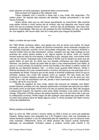 sinal, estavam um tanto passados, parecendo feitos uma borracha.
Elas se foram em seguida e não voltaram mais.
Fiquei chateado com o ocorrido e disse isso a meu irmão. Ele respondeu: “Foi
melhor assim. De repente elas estavam até doentes.” Acabei concordando e me senti
menos frustrado.
Quero deixar claro que eu não toquei sexualmente na menorzinha. Não acariciei
suas partes íntimas e muito menos ela as minhas; não nos beijamos nem houve nada
entre nós que se pudesse chamar de sexo – nenhum tipo de penetração, nem sexo oral,
tampouco masturbação. Não que eu não quisesse ter tido intimidade com ela, mas diante
de sua negativa, não houve nada. Isso foi o mais perto que cheguei da pedofilia.
***
Nalini, a mulher de meu irmão
Em 1993 Winter conheceu Nalini, uma garota que viria se tornar sua mulher. Eu fiquei
animado, já que meu irmão, adepto da doutrina anarquista, havia mostrado simpatia por
um episódio particular ocorrido numa comunidade anarquista: dois homens dividindo a
mesma mulher como se eles estivessem, ambos, casados com ela. Algo análogo ao que
acontece em certos países árabes e em alguns lugares da África, onde um mesmo
homem pode ter mais de uma esposa; a diferença é que, naquele caso, uma mulher tinha
mais de um marido. Expressei essa minha ideia a Winter que foi taxativo ao dizer que ele
queria Nalini só para ele. Eu achei que sua decisão contrariava seu ideal anarquista.
Ademais, me pareceu injusto da parte dele se opor a meu relacionamento com Nalini, já
que eu o havia iniciado no excitante mundo dos bordéis e lhe ofereci a melhor mulher do
bordel da rua Marechal Deodoro 160 – a minha muito querida Hilda Shanna. Winter e
Shanna transaram com meu consentimento e incentivo. Na época eu me preocupei com a
sexualidade de Winter. Pensava que se ele viesse a enfrentar problemas como os que eu
enfrentei, poderia meu irmão não superar como eu superei. Por isso achei por bem
incentiva-lo a manter relações sexuais com Hilda Shanna. Foi um ato de amor por meu
irmão. Se eu não me importasse com ele, jamais o teria incentivado a ir num bordel (que
eu saiba, ele só foi uma vez lá).
Diante da negativa de meu irmão, decidi não procurar ter relações com Nalini.
Acabei fazendo amizade com ela. Apreciei sobremodo a amizade não-sensual com Nalini.
Era sentia como se ela fosse minha irmã e fiz até um poema para ela. Mas não divulguei
a poesia para ninguém. De repente e sem aviso, Nalini começou a me evitar e ser irônica
comigo. Perguntei a Winter porque ela estava fazendo isso e se ele havia dito a ela que
eu esfaqueara Lourenço. Winter negou ter dito qualquer coisa desse tipo para Nalini, mas
na certa outra pessoa deve ter falado alguma coisa. E minha amizade com Nalini morreu
vítima da maledicência.
***
Minha entrada na faculdade
Bem no início de 1994 concluí o ensino médio no CES e entrei no curso pré-vestibular
Impacto. Nessa época meu psiquiatra era o Drº Eugênio Lamy. Sob sua orientação eu
estava tentando substituir o uso do haloperidol pelo da risperidona, que me deixava muito
mais motivado. Infelizmente, havia um efeito adverso tão bizarro quanto imprevisto:
alteração na sexualidade. Animado, passei a praticar corrida pela manhã e me
Eric Campos Bastos Guedes 44 O Povo Cego e as Farsas do Poder
 