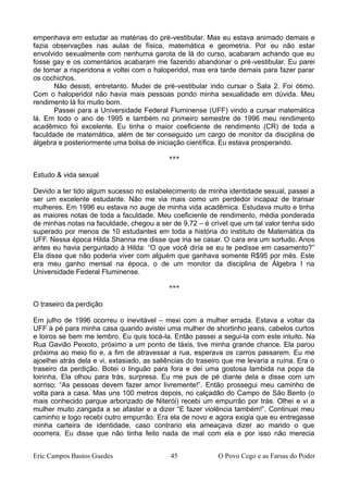 empenhava em estudar as matérias do pré-vestibular. Mas eu estava animado demais e
fazia observações nas aulas de física, matemática e geometria. Por eu não estar
envolvido sexualmente com nenhuma garota de lá do curso, acabaram achando que eu
fosse gay e os comentários acabaram me fazendo abandonar o pré-vestibular. Eu parei
de tomar a risperidona e voltei com o haloperidol, mas era tarde demais para fazer parar
os cochichos.
Não desisti, entretanto. Mudei de pré-vestibular indo cursar o Sala 2. Foi ótimo.
Com o haloperidol não havia mais pessoas pondo minha sexualidade em dúvida. Meu
rendimento lá foi muito bom.
Passei para a Universidade Federal Fluminense (UFF) vindo a cursar matemática
lá. Em todo o ano de 1995 e também no primeiro semestre de 1996 meu rendimento
acadêmico foi excelente. Eu tinha o maior coeficiente de rendimento (CR) de toda a
faculdade de matemática, além de ter conseguido um cargo de monitor da disciplina de
álgebra e posteriormente uma bolsa de iniciação científica. Eu estava prosperando.
***
Estudo & vida sexual
Devido a ter tido algum sucesso no estabelecimento de minha identidade sexual, passei a
ser um excelente estudante. Não me via mais como um perdedor incapaz de transar
mulheres. Em 1996 eu estava no auge de minha vida acadêmica. Estudava muito e tinha
as maiores notas de toda a faculdade. Meu coeficiente de rendimento, média ponderada
de minhas notas na faculdade, chegou a ser de 9,72 – é crível que um tal valor tenha sido
superado por menos de 10 estudantes em toda a história do instituto de Matemática da
UFF. Nessa época Hilda Shanna me disse que iria se casar. O cara era um sortudo. Anos
antes eu havia perguntado à Hilda: “O que você diria se eu te pedisse em casamento?”
Ela disse que não poderia viver com alguém que ganhava somente R$95 por mês. Este
era meu ganho mensal na época, o de um monitor da disciplina de Álgebra I na
Universidade Federal Fluminense.
***
O traseiro da perdição
Em julho de 1996 ocorreu o inevitável – mexi com a mulher errada. Estava a voltar da
UFF à pé para minha casa quando avistei uma mulher de shortinho jeans, cabelos curtos
e loiros se bem me lembro. Eu quis tocá-la. Então passei a segui-la com este intuito. Na
Rua Gavião Peixoto, próximo a um ponto de táxis, tive minha grande chance. Ela parou
próxima ao meio fio e, a fim de atravessar a rua, esperava os carros passarem. Eu me
ajoelhei atrás dela e vi, extasiado, as saliências do traseiro que me levaria a ruína. Era o
traseiro da perdição. Botei o linguão para fora e dei uma gostosa lambida na popa da
loirinha. Ela olhou para trás, surpresa. Eu me pus de pé diante dela e disse com um
sorriso: “As pessoas devem fazer amor livremente!”. Então prossegui meu caminho de
volta para a casa. Mas uns 100 metros depois, no calçadão do Campo de São Bento (o
mais conhecido parque arborizado de Niterói) recebi um empurrão por trás. Olhei e vi a
mulher muito zangada a se afastar e a dizer “E fazer violência também!”. Continuei meu
caminho e logo recebi outro empurrão. Era ela de novo e agora exigia que eu entregasse
minha carteira de identidade, caso contrario ela ameaçava dizer ao marido o que
ocorrera. Eu disse que não tinha feito nada de mal com ela e por isso não merecia
Eric Campos Bastos Guedes 45 O Povo Cego e as Farsas do Poder
 