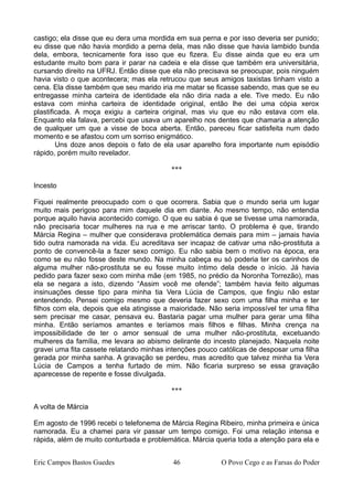 castigo; ela disse que eu dera uma mordida em sua perna e por isso deveria ser punido;
eu disse que não havia mordido a perna dela, mas não disse que havia lambido bunda
dela, embora, tecnicamente fora isso que eu fizera. Eu disse ainda que eu era um
estudante muito bom para ir parar na cadeia e ela disse que também era universitária,
cursando direito na UFRJ. Então disse que ela não precisava se preocupar, pois ninguém
havia visto o que acontecera; mas ela retrucou que seus amigos taxistas tinham visto a
cena. Ela disse também que seu marido iria me matar se ficasse sabendo, mas que se eu
entregasse minha carteira de identidade ela não diria nada a ele. Tive medo. Eu não
estava com minha carteira de identidade original, então lhe dei uma cópia xerox
plastificada. A moça exigiu a carteira original, mas viu que eu não estava com ela.
Enquanto ela falava, percebi que usava um aparelho nos dentes que chamaria a atenção
de qualquer um que a visse de boca aberta. Então, pareceu ficar satisfeita num dado
momento e se afastou com um sorriso enigmático.
Uns doze anos depois o fato de ela usar aparelho fora importante num episódio
rápido, porém muito revelador.
***
Incesto
Fiquei realmente preocupado com o que ocorrera. Sabia que o mundo seria um lugar
muito mais perigoso para mim daquele dia em diante. Ao mesmo tempo, não entendia
porque aquilo havia acontecido comigo. O que eu sabia é que se tivesse uma namorada,
não precisaria tocar mulheres na rua e me arriscar tanto. O problema é que, tirando
Márcia Regina – mulher que considerava problemática demais para mim – jamais havia
tido outra namorada na vida. Eu acreditava ser incapaz de cativar uma não-prostituta a
ponto de convencê-la a fazer sexo comigo. Eu não sabia bem o motivo na época, era
como se eu não fosse deste mundo. Na minha cabeça eu só poderia ter os carinhos de
alguma mulher não-prostituta se eu fosse muito íntimo dela desde o início. Já havia
pedido para fazer sexo com minha mãe (em 1985, no prédio da Noronha Torrezão), mas
ela se negara a isto, dizendo “Assim você me ofende”; também havia feito algumas
insinuações desse tipo para minha tia Vera Lúcia de Campos, que fingiu não estar
entendendo. Pensei comigo mesmo que deveria fazer sexo com uma filha minha e ter
filhos com ela, depois que ela atingisse a maioridade. Não seria impossível ter uma filha
sem precisar me casar, pensava eu. Bastaria pagar uma mulher para gerar uma filha
minha. Então seríamos amantes e teríamos mais filhos e filhas. Minha crença na
impossibilidade de ter o amor sensual de uma mulher não-prostituta, excetuando
mulheres da família, me levara ao abismo delirante do incesto planejado. Naquela noite
gravei uma fita cassete relatando minhas intenções pouco católicas de desposar uma filha
gerada por minha sanha. A gravação se perdeu, mas acredito que talvez minha tia Vera
Lúcia de Campos a tenha furtado de mim. Não ficaria surpreso se essa gravação
aparecesse de repente e fosse divulgada.
***
A volta de Márcia
Em agosto de 1996 recebi o telefonema de Márcia Regina Ribeiro, minha primeira e única
namorada. Eu a chamei para vir passar um tempo comigo. Foi uma relação intensa e
rápida, além de muito conturbada e problemática. Márcia queria toda a atenção para ela e
Eric Campos Bastos Guedes 46 O Povo Cego e as Farsas do Poder
 