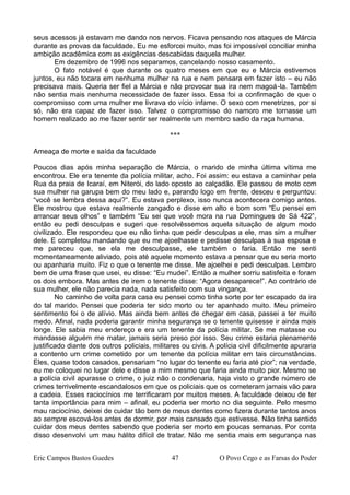 seus acessos já estavam me dando nos nervos. Ficava pensando nos ataques de Márcia
durante as provas da faculdade. Eu me esforcei muito, mas foi impossível conciliar minha
ambição acadêmica com as exigências descabidas daquela mulher.
Em dezembro de 1996 nos separamos, cancelando nosso casamento.
O fato notável é que durante os quatro meses em que eu e Márcia estivemos
juntos, eu não tocara em nenhuma mulher na rua e nem pensara em fazer isto – eu não
precisava mais. Queria ser fiel a Márcia e não provocar sua ira nem magoá-la. Também
não sentia mais nenhuma necessidade de fazer isso. Essa foi a confirmação de que o
compromisso com uma mulher me livrava do vício infame. O sexo com meretrizes, por si
só, não era capaz de fazer isso. Talvez o compromisso do namoro me tornasse um
homem realizado ao me fazer sentir ser realmente um membro sadio da raça humana.
***
Ameaça de morte e saída da faculdade
Poucos dias após minha separação de Márcia, o marido de minha última vítima me
encontrou. Ele era tenente da polícia militar, acho. Foi assim: eu estava a caminhar pela
Rua da praia de Icaraí, em Niterói, do lado oposto ao calçadão. Ele passou de moto com
sua mulher na garupa bem do meu lado e, parando logo em frente, desceu e perguntou:
“você se lembra dessa aqui?”. Eu estava perplexo, isso nunca acontecera comigo antes.
Ele mostrou que estava realmente zangado e disse em alto e bom som “Eu pensei em
arrancar seus olhos” e também “Eu sei que você mora na rua Domingues de Sá 422”,
então eu pedi desculpas e sugeri que resolvêssemos aquela situação de algum modo
civilizado. Ele respondeu que eu não tinha que pedir desculpas a ele, mas sim a mulher
dele. E completou mandando que eu me ajoelhasse e pedisse desculpas à sua esposa e
me pareceu que, se ela me desculpasse, ele também o faria. Então me senti
momentaneamente aliviado, pois até aquele momento estava a pensar que eu seria morto
ou apanharia muito. Fiz o que o tenente me disse. Me ajoelhei e pedi desculpas. Lembro
bem de uma frase que usei, eu disse: “Eu mudei”. Então a mulher sorriu satisfeita e foram
os dois embora. Mas antes de irem o tenente disse: “Agora desaparece!”. Ao contrário de
sua mulher, ele não parecia nada, nada satisfeito com sua vingança.
No caminho de volta para casa eu pensei como tinha sorte por ter escapado da ira
do tal marido. Pensei que poderia ter sido morto ou ter apanhado muito. Meu primeiro
sentimento foi o de alívio. Mas ainda bem antes de chegar em casa, passei a ter muito
medo. Afinal, nada poderia garantir minha segurança se o tenente quisesse ir ainda mais
longe. Ele sabia meu endereço e era um tenente da polícia militar. Se me matasse ou
mandasse alguém me matar, jamais seria preso por isso. Seu crime estaria plenamente
justificado diante dos outros policiais, militares ou civis. A polícia civil dificilmente apuraria
a contento um crime cometido por um tenente da polícia militar em tais circunstâncias.
Eles, quase todos casados, pensariam “no lugar do tenente eu faria até pior”; na verdade,
eu me coloquei no lugar dele e disse a mim mesmo que faria ainda muito pior. Mesmo se
a polícia civil apurasse o crime, o juiz não o condenaria, haja visto o grande número de
crimes terrivelmente escandalosos em que os policiais que os cometeram jamais vão para
a cadeia. Esses raciocínios me terrificaram por muitos meses. A faculdade deixou de ter
tanta importância para mim – afinal, eu poderia ser morto no dia seguinte. Pelo mesmo
mau raciocínio, deixei de cuidar tão bem de meus dentes como fizera durante tantos anos
ao sempre escová-los antes de dormir, por mais cansado que estivesse. Não tinha sentido
cuidar dos meus dentes sabendo que poderia ser morto em poucas semanas. Por conta
disso desenvolvi um mau hálito difícil de tratar. Não me sentia mais em segurança nas
Eric Campos Bastos Guedes 47 O Povo Cego e as Farsas do Poder
 