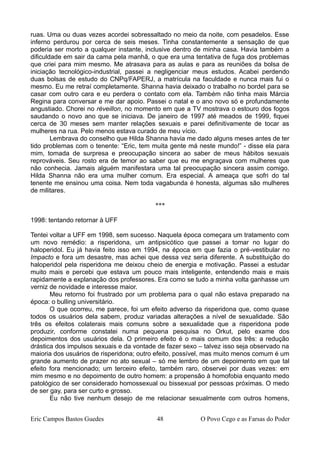 ruas. Uma ou duas vezes acordei sobressaltado no meio da noite, com pesadelos. Esse
inferno perdurou por cerca de seis meses. Tinha constantemente a sensação de que
poderia ser morto a qualquer instante, inclusive dentro de minha casa. Havia também a
dificuldade em sair da cama pela manhã, o que era uma tentativa de fuga dos problemas
que criei para mim mesmo. Me atrasava para as aulas e para as reuniões da bolsa de
iniciação tecnológico-industrial, passei a negligenciar meus estudos. Acabei perdendo
duas bolsas de estudo do CNPq/FAPERJ, a matrícula na faculdade e nunca mais fui o
mesmo. Eu me retraí completamente. Shanna havia deixado o trabalho no bordel para se
casar com outro cara e eu perdera o contato com ela. Também não tinha mais Márcia
Regina para conversar e me dar apoio. Passei o natal e o ano novo só e profundamente
angustiado. Chorei no réveillon, no momento em que a TV mostrava o estouro dos fogos
saudando o novo ano que se iniciava. De janeiro de 1997 até meados de 1999, fiquei
cerca de 30 meses sem manter relações sexuais e parei definitivamente de tocar as
mulheres na rua. Pelo menos estava curado de meu vício.
Lembrava do conselho que Hilda Shanna havia me dado alguns meses antes de ter
tido problemas com o tenente: “Eric, tem muita gente má neste mundo!” - disse ela para
mim, tomada de surpresa e preocupação sincera ao saber de meus hábitos sexuais
reprováveis. Seu rosto era de temor ao saber que eu me engraçava com mulheres que
não conhecia. Jamais alguém manifestara uma tal preocupação sincera assim comigo.
Hilda Shanna não era uma mulher comum. Era especial. A ameaça que sofri do tal
tenente me ensinou uma coisa. Nem toda vagabunda é honesta, algumas são mulheres
de militares.
***
1998: tentando retornar à UFF
Tentei voltar a UFF em 1998, sem sucesso. Naquela época começara um tratamento com
um novo remédio: a risperidona, um antipsicótico que passei a tomar no lugar do
haloperidol. Eu já havia feito isso em 1994, na época em que fazia o pré-vestibular no
Impacto e fora um desastre, mas achei que dessa vez seria diferente. A substituição do
haloperidol pela risperidona me deixou cheio de energia e motivação. Passei a estudar
muito mais e percebi que estava um pouco mais inteligente, entendendo mais e mais
rapidamente a explanação dos professores. Era como se tudo a minha volta ganhasse um
verniz de novidade e interesse maior.
Meu retorno foi frustrado por um problema para o qual não estava preparado na
época: o bulling universitário.
O que ocorreu, me parece, foi um efeito adverso da risperidona que, como quase
todos os usuários dela sabem, produz variadas alterações a nível de sexualidade. São
três os efeitos colaterais mais comuns sobre a sexualidade que a risperidona pode
produzir, conforme constatei numa pequena pesquisa no Orkut, pelo exame dos
depoimentos dos usuários dela. O primeiro efeito é o mais comum dos três: a redução
drástica dos impulsos sexuais e da vontade de fazer sexo – talvez isso seja observado na
maioria dos usuários de risperidona; outro efeito, possível, mas muito menos comum é um
grande aumento de prazer no ato sexual – só me lembro de um depoimento em que tal
efeito fora mencionado; um terceiro efeito, também raro, observei por duas vezes: em
mim mesmo e no depoimento de outro homem: a propensão à homofobia enquanto medo
patológico de ser considerado homossexual ou bissexual por pessoas próximas. O medo
de ser gay, para ser curto e grosso.
Eu não tive nenhum desejo de me relacionar sexualmente com outros homens,
Eric Campos Bastos Guedes 48 O Povo Cego e as Farsas do Poder
 