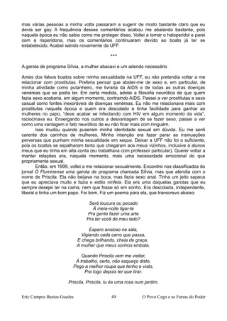 mas várias pessoas a minha volta passaram a sugerir de modo bastante claro que eu
devia ser gay. A frequência desses comentários acabou me abalando bastante, pois
naquela época eu não sabia como me proteger disso. Voltei a tomar o haloperidol e parei
com a risperidona, mas os comentários continuaram devido ao boato já ter se
estabelecido. Acabei saindo novamente da UFF.
***
A garota de programa Sílvia, a mulher abacaxi e um adendo necessário
Antes dos falsos boatos sobre minha sexualidade na UFF, eu não pretendia voltar a me
relacionar com prostitutas. Preferia pensar que abster-me de sexo e, em particular, de
minha atividade como putanheiro, me livraria da AIDS e de todas as outras doenças
venéreas que se podia ter. Em certa medida, adotei a filosofia neurótica de que quem
fazia sexo acabaria, em algum momento, contraindo AIDS. Passei a ver prostitutas e sexo
casual como fontes inexoráveis de doenças venéreas. Eu não me relacionava mais com
prostitutas naquela época e quem era descolado e tinha facilidade para ganhar as
mulheres no papo, “deve acabar se infectando com HIV em algum momento da vida”,
raciocinava eu. Enxergando nos outros a desvantagem de se fazer sexo, passei a ver
como uma vantagem o fato neurótico de eu não ficar mais com ninguém.
Isso mudou quando puseram minha identidade sexual em dúvida. Eu me senti
carente dos carinhos de mulheres. Minha intenção era fazer parar as insinuações
perversas que punham minha sexualidade em xeque. Deixar a UFF não foi o suficiente,
pois os boatos se espalharam tanto que chegaram aos meus vizinhos, inclusive à alunos
meus que eu tinha em alta conta (eu trabalhava com professor particular). Querer voltar a
manter relações era, naquele momento, mais uma necessidade emocional do que
propriamente sexual.
Então, em 1999, voltei a me relacionar sexualmente. Encontrei nos classificados do
jornal O Fluminense uma garota de programa chamada Sílvia, mas que atendia com o
nome de Priscila. Ela não beijava na boca, mas fazia sexo anal. Tinha um jeito sapeca
que eu apreciava muito e fazia o estilo ninfeta. Ela era uma daquelas garotas que eu
sempre desejei ter na cama, nem que fosse só em sonho. Era descolada, independente,
liberal e tinha um bom papo. Foi bom. Fiz um poema para ela, que transcrevo abaixo:
Será loucura ou pecado
À meia-noite ligar-te
Pra gente fazer uma arte
Pra ter você do meu lado?
Espero ansioso na sala,
Vigiando cada carro que passa,
E chega brilhando, cheia de graça,
A mulher que meus sonhos embala.
Quando Priscila vem me visitar,
À trabalho, certo, não esqueço disto,
Pego a melhor roupa que tenho e visto,
Pra logo depois ter que tirar.
Priscila, Priscila, tu és uma rosa num jardim,
Eric Campos Bastos Guedes 49 O Povo Cego e as Farsas do Poder
 