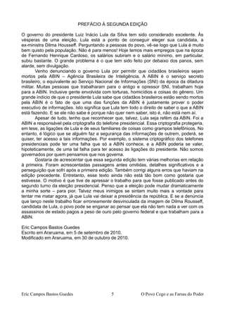 PREFÁCIO À SEGUNDA EDIÇÃO
O governo do presidente Luiz Inácio Lula da Silva tem sido considerado excelente. Às
vésperas de uma eleição, Lula está a ponto de conseguir eleger sua candidata, a
ex-ministra Dilma Housseff. Perguntando a pessoas do povo, vê-se logo que Lula é muito
bem quisto pela população. Não é para menos! Hoje temos mais empregos que na época
de Fernando Henrique Cardoso, os salários subiram e o salário mínimo, em particular,
subiu bastante. O grande problema é o que tem sido feito por debaixo dos panos, sem
alarde, sem divulgação.
Venho denunciando o governo Lula por permitir que cidadãos brasileiros sejam
mortos pela ABIN – Agência Brasileira de Inteligência. A ABIN é o serviço secreto
brasileiro, o equivalente ao Serviço Nacional de Informações (SNI) da época da ditadura
militar. Muitas pessoas que trabalharam para o antigo e opressor SNI, trabalham hoje
para a ABIN. Inclusive gente envolvida com torturas, homicídios e coisas do gênero. Um
grande indício de que o presidente Lula sabe que cidadãos brasileiros estão sendo mortos
pela ABIN é o fato de que uma das funções da ABIN é justamente prover o poder
executivo de informações. Isto significa que Lula tem todo o direito de saber o que a ABIN
está fazendo. E se ele não sabe é porque não quer nem saber, isto é, não está nem aí.
Apesar de tudo, tenho que reconhecer que, talvez, Lula seja refém da ABIN. Foi a
ABIN a responsável pela criptografia do telefone presidencial. Essa criptografia protegeria,
em tese, as ligações de Lula e de seus familiares de coisas como grampos telefônicos. No
entanto, é lógico que se alguém faz a segurança das informações de outrem, poderá, se
quiser, ter acesso a tais informações. Por exemplo, o sistema criptográfico dos telefones
presidenciais pode ter uma falha que só a ABIN conhece, e a ABIN poderia se valer,
hipoteticamente, de uma tal falha para ter acesso às ligações do presidente. Não somos
governados por quem pensamos que nos governa.
Gostaria de acrescentar que essa segunda edição tem várias melhorias em relação
à primeira. Foram acrescentadas passagens antes omitidas, detalhes significativos e a
perseguição que sofri após a primeira edição. Também corrigi alguns erros que haviam na
edição precedente. Entretanto, esse texto ainda não está tão bom como gostaria que
estivesse. O motivo é que tive de apressar o trabalho para que fosse publicado antes do
segundo turno da eleição presidencial. Penso que a eleição pode mudar dramaticamente
a minha sorte – para pior. Talvez meus inimigos se sintam muito mais a vontade para
tentar me matar agora, já que Lula vai deixar a presidência da república. E se a denúncia
que lanço neste trabalho ficar erroneamente desvinculada da imagem de Dilma Rousseff,
candidata de Lula, o povo pode se enganar ao pensar que ela não tem nada a ver com os
assassinos de estado pagos a peso de ouro pelo governo federal e que trabalham para a
ABIN.
Eric Campos Bastos Guedes
Escrito em Araruama, em 5 de setembro de 2010.
Modificado em Araruama, em 30 de outubro de 2010.
Eric Campos Bastos Guedes 5 O Povo Cego e as Farsas do Poder
 