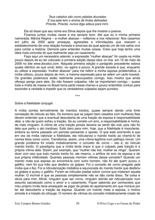 Teus cabelos são como pétalas douradas
E tua pele tem o aroma de frutas delicadas
Priscila, Priscila, nunca diga adeus para mim.
Ela só disse que seu nome era Sílvia depois que lhe mostrei o poema.
Ficamos juntos muitas vezes e era sempre bom. Até que eu e minha primeira
namorada, Márcia Regina – a mulher abacaxi – voltamos a nos relacionar. Nos casamos
em julho de 2000 após ameaças, agressões e intimidações que visavam o
estabelecimento de uma relação honesta e amorosa da qual apenas um de nós sairia vivo
para contar a história. Demorei para entender muitas coisas. Creio que hoje tenho uma
ideia mais concreta do que realmente seja um casamento.
Faço aqui um necessário adendo: a expressão “mulher abacaxi” foi usada na mídia
pouco depois de eu ter colocado a primeira edição dessa obra on line, em 10 de maio de
2009 no site www.docstoc.com. Naquela primeira edição o parágrafo precedente estava
quase idêntico ao que você, leitor, viu agora a pouco. A grande sacada é que, enquanto
eu utilizei a expressão “mulher abacaxi” para me referir a minha esposa problemática, a
mídia utilizou, pouco depois de mim, a mesma expressão para se referir um certo travesti.
Os grandes poderosos estão realmente preocupados comigo. Isso mostra que ainda
ofereço perigo para eles. Se não fossem culpados, não se importariam comigo – quase
toda a mídia de massa no Brasil toma parte nesse imenso e pouco entendido conluio para
esconder a verdade e impedir que os verdadeiros culpados sejam punidos.
***
Sobre a fidelidade conjugal
A mídia zomba terrivelmente de maridos traídos, quase sempre dando uma forte
conotação de ridículo ao fato. Os homens que se julgam bem casados com mulheres fieis
devem entender que a eventual descoberta de uma traição da esposa é responsabilidade
dela, e não de quem sofreu a traição. Se eu cometo um erro, a responsabilidade é minha,
de mais ninguém. A vítima de uma traição jamais deveria se sentir tão mal, pois não foi
dela que partiu o ato insidioso. Está claro para mim, hoje, que a fidelidade é importante,
embora eu tenha passado um período pensando o oposto. O que está ocorrendo é que
em vez da mídia valorizar a fidelidade, ela ridiculariza o marido traído ao chamá-lo de
nomes feios como corno. Transforma, assim, uma vítima legítima num palhaço risível. Um
grande problema foi criado midiaticamente: o conceito de corno – isto é, do ridículo
marido traído. O paradigma que a mídia tenta impor é que o culpado pela traição é a
própria vítima dela. Dizem, por exemplo, que “mulher não trai, mulher se vinga”. Querem
dizer com isso que todo marido traído foi, ele mesmo, o artífice do erro da esposa e de
sua própria infelicidade. Quantas pessoas morrem vítimas desse conceito? Quando um
marido mata sua esposa ao encontrá-la com outro homem, não foi ele quem puxou o
gatilho, nem foi sua mão que desferiu os golpes. Foi o conceito de corno pregado pela
mídia que o fez. Foi a ridicularização midiática e equivocada do marido traído que desferiu
os golpes e puxou o gatilho. Foram as ridículas piadas sobre cornos que mataram aquela
mulher. O incrível é que as pessoas simplesmente não se dão conta disso. Tal coisa é
obvia para mim. Afinal, ninguém quer ser corno, ninguém admite ser ridicularizado num
assunto sacralizado como o amor e o casamento. Fiquei sabendo por conhecidos que
meu próprio irmão teria ameaçado se jogar da janela do apartamento em que morava por
ter ele descoberto a traição da esposa. Quando um marido mata a esposa, o motivo
amiúde é a traição do cônjuge. O número de vítimas do conceito midiaticamente criado de
Eric Campos Bastos Guedes 50 O Povo Cego e as Farsas do Poder
 