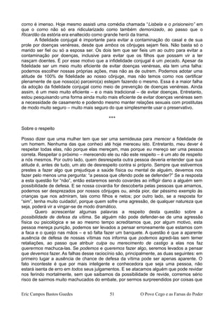 corno é imenso. Hoje mesmo assisti uma comédia chamada “Lisbela e o prisioneiro” em
que o corno não só era ridicularizado como também demonizado, ao passo que o
Ricardão da estória era enaltecido como grande herói da trama.
A fidelidade conjugal é importante para evitar a contaminação do casal e de sua
prole por doenças venéreas, desde que ambos os cônjuges sejam fieis. Não basta só o
marido ser fiel ou só a esposa ser. Os dois tem que ser fieis um ao outro para evitar a
contaminação por doenças, inclusive para evitar que os filhos que possam vir a ter
nasçam doentes. É por esse motivo que a infidelidade conjugal é um pecado. Apesar da
fidelidade ser um meio muito eficiente de evitar doenças venéreas, ela tem uma falha:
podemos escolher nossas próprias ações, mas não as de outrem. Podemos adotar uma
atitude de 100% de fidelidade ao nosso cônjuge, mas não temos como nos certificar
plenamente de que nosso(a) parceiro(a) estejam fazendo o mesmo. Essa é a maior falha
da adoção da fidelidade conjugal como meio de prevenção de doenças venéreas. Ainda
assim, é um meio muito eficiente – e o mais tradicional – de evitar doenças. Entretanto,
estou pesquisando uma forma ainda muito mais eficiente de evitar doenças venéreas sem
a necessidade de casamento e podendo mesmo manter relações sexuais com prostitutas
de modo muito seguro – muito mais seguro do que simplesmente usar o preservativo.
***
Sobre o respeito
Posso dizer que uma mulher tem que ser uma semideusa para merecer a fidelidade de
um homem. Nenhuma das que conheci até hoje mereceu isto. Entretanto, meu dever é
respeitar todas elas, não porque elas mereçam, mas porque eu mereço ser uma pessoa
correta. Respeitar o próximo – merecendo ele ou não este respeito – é um ato de respeito
a nós mesmos. Por outro lado, quem desrespeita outra pessoa deveria entender que sua
atitude é, antes de tudo, um ato de desrespeito contra si próprio. Sempre que estivermos
prestes a fazer algo que prejudique a saúde física ou mental de alguém, devemos nos
fazer pelo menos uma pergunta: “a pessoa que ofendo pode se defender?” Se a resposta
a esta questão for “não”, então estaremos sendo covardes ao infligir dano a alguém sem
possibilidade de defesa. E se nossa covardia for descoberta pelas pessoas que amamos,
podemos ser desprezados por nossos cônjuges ou, ainda pior, dar péssimo exemplo às
crianças que nos admiram, tais como filhos e netos; por outro lado, se a resposta for
“sim”, tenha muito cuidado!, porque quem sofre uma agressão, de qualquer natureza que
seja, poderá vir a vingar-se de modo dramático.
Quero acrescentar algumas palavras a respeito desta questão sobre a
possibilidade de defesa da vítima. Se alguém não pode defender-se de uma agressão
física ou psicológica e se ao mesmo tempo acreditamos que, por algum motivo, esta
pessoa mereça punição, podemos ser levados a pensar erroneamente que estamos com
a faca e o queijo nas mãos – e só falta fazer um banquete. A questão é que a aparente
ausência de defesa de nossas vítimas nos informa que podemos agredi-las sem temer
retaliações, ao passo que atribuir culpa ou merecimento de castigo a elas nos faz
querermos machuca-las. Se podemos e queremos fazer algo, seremos levados a pensar
que devemos fazer. As falhas desse raciocínio são, principalmente, as duas seguintes: em
primeiro lugar a ausência de chance de defesa da vítima pode ser apenas aparente. O
fato inconteste é que por mais inteligente e conhecedora que seja uma pessoa, não
estará isenta de erro em todos seus julgamentos. E se atacamos alguém que pode revidar
nos ferindo mortalmente, sem que saibamos da possibilidade de revide, corremos sério
risco de sairmos muito machucados do embate, por sermos surpreendidos por coisas que
Eric Campos Bastos Guedes 51 O Povo Cego e as Farsas do Poder
 