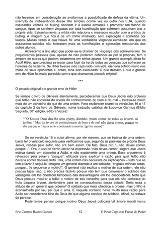 não levamos em consideração ao avaliarmos a possibilidade de defesa da vítima. Um
exemplo de inobservância desse fato simples ocorre vez ou outra nos EUA, quando
estudantes vítimas de bulling decidem ir à escola armadas e promover um banho de
sangue. Após se sentirem vingadas por toda humilhação que sofreram costumam tirar a
própria vida. Estranhamente, a mídia não relaciona o massacre escolar com a prática de
bulling. A imagem que fica é de um crime imotivado, sem explicação e cometido por
loucos. Muitas vezes o que houve foi uma verdadeira vingança kamikaze, em que os
assassinos-suicidas não toleraram mais as humilhações e agressões emocionais dos
outros alunos.
Acrescento a isto algo que poder-se-ia chamar de vingança dos sobreviventes. Se
prejudicamos pessoas que, apesar de não poderem defender-se por si próprias, tem o
amparo de outras que podem, estaremos em sérios apuros. Um grande exemplo disso foi
Adolf Hitler, que precisou se matar para fugir da ira de todas as pessoas que sofreram os
horrores do nazismo. Se Hitler tivesse sido capturado com vida, ele teria sofrido muito nas
mãos de seus oponentes e, então, teria sido executado. O que destaco é que o grande
erro de Hitler foi muito parecido com o que chamamos pecado original.
***
O pecado original e o grande erro de Hitler
Se lermos o livro de Gênesis atentamente, perceberemos que Deus Jeová não ordenou
que Adão não comesse da árvore do conhecimento do bem e do mal – tratava-se muito
mais de um conselho do que de uma ordem. Para esclarecer citarei os versículos 16 e 17
do capítulo 2 do livro de Gênesis, numa tradução católica de Ludovico Garmus (Bíblia
Sagrada, 50° edição, editora Vozes)
“16
O SENHOR Deus deu-lhe uma ordem, dizendo: 'podes comer de todas as árvores do
jardim. 17
Mas da árvore do conhecimento do bem e do mal não deves comer, porque no
dia em que o fizeres serás condenado a morrer. [grifos meus]”
Se no versículo 16 o autor afirma, por ele mesmo, que se tratava de uma ordem,
basta ler o versículo seguinte para verificarmos que, segundo as palavras do próprio Deus
Jeová, citadas pelo autor, não era bem assim. De fato, Deus diz: “...não deves comer,
porque...”. Ora, o uso do verbo dever na expressão “não deves comer” sugere que Jeová
estava dando um conselho a Adão, e não exatamente uma ordem. Esse argumento é
reforçado pela palavra “porque”, utilizada para explicar a razão pela qual Adão não
deveria comer daquele fruto. Ora, uma ordem não necessita de explicações – tudo que se
tem a fazer é segui-la. Imagine um general dizendo a um soldado: “engraxe minhas botas,
porque... [e segue-se o motivo]”. O general não explica o motivo de sua ordem, ele não
precisa fazer isso. E não precisa fazê-lo porque não tem que convencer o soldado das
vantagens em lhe obedecer tampouco das desvantagens em lhe desobedecer. Note que
Deus procura mostrar a Adão o motivo de seu conselho para que ele não comesse do
fruto daquela árvore, alertando-o para as consequências dessa atitude. Seria essa a
atitude de um general que ordena? O soldado que mata obedece a ordens, mas o filho é
aconselhado por seu pai que o ama. E naquele contexto havia muito mais razão para
Adão ser considerado filho de Deus do que alguma espécie de soldado. Afinal, se tratava
do paraíso.
Poderíamos pensar porque motivo Deus Jeová colocara tal árvore malsã numa
Eric Campos Bastos Guedes 52 O Povo Cego e as Farsas do Poder
 