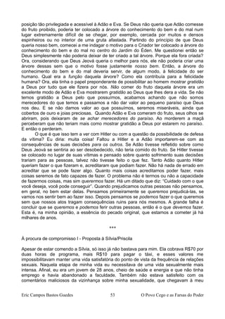 posição tão privilegiada e acessível à Adão e Eva. Se Deus não queria que Adão comesse
do fruto proibido, poderia ter colocado a árvore do conhecimento do bem e do mal num
lugar extremamente difícil de se chegar, por exemplo, cercada por muitos e densos
espinheiros ou no interior de uma gruta afastada. Partindo do princípio de que Deus
queria nosso bem, comecei a me indagar o motivo para o Criador ter colocado a árvore do
conhecimento do bem e do mal no centro do Jardim do Éden. Me questionei então se
Deus simplesmente não poderia deixar de ter criado a tal árvore. Porque ela fora criada?
Ora, considerando que Deus Jeová queria o melhor para nós, ele não poderia criar uma
árvore dessas sem que o motivo fosse justamente nosso bem. Então, a árvore do
conhecimento do bem e do mal deveria servir, de algum modo, à felicidade do ser
humano. Qual era a função daquela árvore? Como ela contribuía para a felicidade
humana? Ora, ela tinha o papel preponderante de possibilitar ao homem mostrar gratidão
a Deus por tudo que ele fizera por nós. Não comer do fruto daquela árvore era um
excelente modo de Adão e Eva mostrarem gratidão ao Deus que lhes dera a vida. Se não
temos gratidão a Deus pelo que possuímos, acabamos achando que não somos
merecedores do que temos e passamos a não dar valor ao pequeno paraíso que Deus
nos deu. E se não damos valor ao que possuímos, seremos miseráveis, ainda que
cobertos de ouro e joias preciosas. Quando Adão e Eva comeram do fruto, seus olhos se
abriram, pois deixaram de se achar merecedores do paraíso. Ao morderem a maçã
perceberam que não teriam mais como mostrar gratidão a Deus por estarem no paraíso.
E então o perderam.
O que é que isso tem a ver com Hitler ou com a questão da possibilidade de defesa
da vítima? Eu diria: muita coisa! Faltou a Hitler e a Adão importarem-se com as
consequências de suas decisões para os outros. Se Adão tivesse refletido sobre como
Deus Jeová se sentiria ao ser desobedecido, não teria comido do fruto. Se Hitler tivesse
se colocado no lugar de suas vítimas e pensado sobre quanto sofrimento suas decisões
trariam para as pessoas, talvez não tivesse feito o que fez. Tanto Adão quanto Hitler
queriam fazer o que fizeram e, acreditaram que podiam fazer. Não há nada de errado em
acreditar que se pode fazer algo. Quanto mais coisas acreditamos poder fazer, mais
coisas seremos de fato capazes de fazer. O problema não é termos ou não a capacidade
de fazermos coisas, mas sim querermos fazer. Há um ditado que diz: “Cuidado com o que
você deseja, você pode conseguir”. Quando prejudicamos outras pessoas não pensamos,
em geral, no bem estar delas. Pensamos primeiramente se queremos prejudicá-las, se
vamos nos sentir bem ao fazer isso. Depois pensamos se podemos fazer o que queremos
sem que nossos atos tragam consequências ruins para nós mesmos. A grande falha é
concluir que se queremos e podemos ferir outras pessoas, então é o que devemos fazer.
Esta é, na minha opinião, a essência do pecado original, que estamos a cometer já há
milhares de anos.
***
À procura de compromisso I - Proposta à Sílvia/Priscila
Apesar de estar comendo a Sílvia, só isso já não bastava para mim. Ela cobrava R$70 por
duas horas de programa, mais R$10 para pagar o táxi, e esses valores me
impossibilitavam manter uma vida satisfatória do ponto de vista da frequência de relações
sexuais. Naquela etapa de minha vida eu necessitava de uma vida sexualmente mais
intensa. Afinal, eu era um jovem de 28 anos, cheio de saúde e energia e que não tinha
emprego e havia abandonado a faculdade. Também não estava satisfeito com os
comentários maliciosos da vizinhança sobre minha sexualidade, que chegavam à meu
Eric Campos Bastos Guedes 53 O Povo Cego e as Farsas do Poder
 