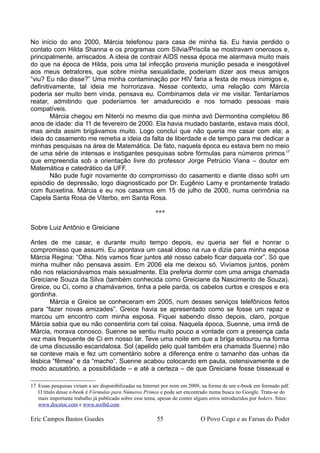No início do ano 2000, Márcia telefonou para casa de minha tia. Eu havia perdido o
contato com Hilda Shanna e os programas com Sílvia/Priscila se mostravam onerosos e,
principalmente, arriscados. A ideia de contrair AIDS nessa época me alarmava muito mais
do que na época de Hilda, pois uma tal infecção proveria munição pesada e inesgotável
aos meus detratores, que sobre minha sexualidade, poderiam dizer aos meus amigos
“viu? Eu não disse?” Uma minha contaminação por HIV faria a festa de meus inimigos e,
definitivamente, tal ideia me horrorizava. Nesse contexto, uma relação com Márcia
poderia ser muito bem vinda, pensava eu. Combinamos dela vir me visitar. Tentaríamos
reatar, admitindo que poderíamos ter amadurecido e nos tornado pessoas mais
compatíveis.
Márcia chegou em Niterói no mesmo dia que minha avó Dermontina completou 86
anos de idade: dia 11 de fevereiro de 2000. Ela havia mudado bastante, estava mais dócil,
mas ainda assim brigávamos muito. Logo concluí que não queria me casar com ela; a
ideia do casamento me remetia a ideia da falta de liberdade e de tempo para me dedicar a
minhas pesquisas na área de Matemática. De fato, naquela época eu estava bem no meio
de uma série de intensas e instigantes pesquisas sobre fórmulas para números primos17
que empreendia sob a orientação livre do professor Jorge Petrúcio Viana – doutor em
Matemática e catedrático da UFF.
Não pude fugir novamente do compromisso do casamento e diante disso sofri um
episódio de depressão, logo diagnosticado por Dr. Eugênio Lamy e prontamente tratado
com fluoxetina. Márcia e eu nos casamos em 15 de julho de 2000, numa cerimônia na
Capela Santa Rosa de Viterbo, em Santa Rosa.
***
Sobre Luiz Antônio e Greiciane
Antes de me casar, e durante muito tempo depois, eu queria ser fiel e honrar o
compromisso que assumi. Eu apontava um casal idoso na rua e dizia para minha esposa
Márcia Regina: “Olha. Nós vamos ficar juntos até nosso cabelo ficar daquela cor”. Só que
minha mulher não pensava assim. Em 2006 ela me deixou só. Vivíamos juntos, porém
não nos relacionávamos mais sexualmente. Ela preferia dormir com uma amiga chamada
Greiciane Souza da Silva (também conhecida como Greiciane da Nascimento de Souza).
Greice, ou Ci, como a chamávamos, tinha a pele parda, os cabelos curtos e crespos e era
gordinha.
Márcia e Greice se conheceram em 2005, num desses serviços telefônicos feitos
para “fazer novas amizades”. Greice havia se apresentado como se fosse um rapaz e
marcou um encontro com minha esposa. Fiquei sabendo disso depois, claro, porque
Márcia sabia que eu não consentiria com tal coisa. Naquela época, Suenne, uma irmã de
Márcia, morava conosco. Suenne se sentiu muito pouco a vontade com a presença cada
vez mais frequente de Ci em nosso lar. Teve uma noite em que a briga estourou na forma
de uma discussão escandalosa. Sol (apelido pelo qual também era chamada Suenne) não
se conteve mais e fez um comentário sobre a diferença entre o tamanho das unhas da
lésbica “fêmea” e da “macho”. Suenne acabou colocando em pauta, ostensivamente e de
modo acusatório, a possibilidade – e até a certeza – de que Greiciane fosse bissexual e
17 Essas pesquisas viriam a ser disponibilizadas na Internet por mim em 2009, na forma de um e-book em formado pdf.
O título desse e-book é Fórmulas para Números Primos e pode ser encontrado numa busca no Google. Trata-se do
mais importante trabalho já publicado sobre esse tema, apesar de conter alguns erros introduzidos por hakers. Sites:
www.docstoc.com e www.scribd.com .
Eric Campos Bastos Guedes 55 O Povo Cego e as Farsas do Poder
 