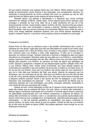 de que estaria iniciando uma relação desse tipo com Márcia. Minha esposa e sua nova
amiga se posicionaram contra Suenne e sua colocação, que consideraram ofensiva. Eu
interpretei o posicionamento de minha cunhada Sol como um protesto por ela ter sido
posta de lado por Márcia após minha esposa se tornar amiga de Ci.
Naquela época, era patente o desrespeito e o desprezo que minha cunhada
ostentava em relação à Márcia. Diante disso, minha esposa fizera sérios esforços para
conseguir a amizade de sua irmã, além de já a estar acolhendo em seu lar e lha
proporcionando comida, roupa lavada e algum conforto. De fato, Suenne tinha seu próprio
cantinho lá em casa, com computador e acesso a Internet. Também trabalhava fora e
fazia faculdade, mas sua recusa contumaz em reconhecer Márcia como chefe de casa e
como uma amiga dedicada acabaram fazendo com que minha esposa desistisse de
ajudar e amparar Suenne, o que levou minha esposa a buscar amizade em outro lugar.
***
O pequeno Luiz Antônio
Greice tinha um filho que eu estimava muito e ela também demonstrava bom humor e
interesse em nos ajudar, razão pela qual não tive dificuldade em aceita-la em minha casa.
Eu me preocupava com o filho de Greice como se fosse o meu próprio. Comprei um jogo
com números para Luiz Antônio e toda noite jogávamos. O filho de Ci começou a
aprender os números comigo. Também estimulei a memória e inteligência dele com jogos
educativos no computador. Greiciane sabia de meu afeto por Luiz Antônio e, conta Márcia,
queria e aprovava minha amizade com seu filho. Márcia nunca vira com bons olhos minha
afeição pelo pequeno Luiz Antônio. Eu pensava se tratar de algum tipo patológico de
ciúme. Quando a questionei a respeito de sua desaprovação quanto a afeição entre mim
e Luiz Antônio, Márcia dizia, muitas vezes enraivecida, que essa afeição poderia ser
confundida com pedofilia e que isso poderia me levar para a cadeia ou me fazer levar um
tiro do pai de Luiz Antônio; dizia que Luiz Antônio não sentia nada por mim realmente e
que era a mãe dele que mandava ele fingir que sentia, dizendo ao pequeno que me
abraçasse, que me chamasse de pai etc; dizia que Luiz Antônio não era meu filho de fato
e que ele nunca sentiria afeição verdadeira por mim; dizia que minha franca amizade com
o pequeno poderia autorizar Greice a dar queixa de mim na delegacia, o que tornaria
Greiciane uma chantagista em potencial – mas o único argumento de Márcia que eu
realmente entendia era o da intimidação, com gritos, ameaças, beliscões, escândalos e
uma careta tão feia que assustaria até o diabo.
Apesar de tudo, minha dedicação ao filho de Ci deixava minha esposa livre de boa
parte das críticas que eu pudesse lhe fazer. Por isso, talvez, eu tenha sido autorizado a
dedicar alguns momentos à educação de Luiz Antônio. E durante algum tempo o exercício
da paternidade proporcionado por Luiz Antônio compensou a ausência de Márcia. Eu
estava feliz ensinando os números a ele e o considerava uma grande oportunidade para
provar minha tese de que a inteligência é, principalmente, adquirida pela educação e pela
estimulação – e não por atributos genéticos ou hereditários, que teriam, conforme eu
queria mostrar, um peso muito menor do que se supõem. Devido ao fato de Luiz Antônio
ter só três anos de idade na época (2006), ele poderia aprender muito comigo se eu me
dedicasse à ensiná-lo.
***
Mudança de paradigma
Eric Campos Bastos Guedes 56 O Povo Cego e as Farsas do Poder
 