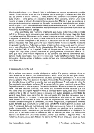 Mas isso tudo durou pouco. Quando Márcia insistiu em me recusar sexualmente por dois
meses, fiz um ultimato a ela: ou nós ficávamos juntos ou eu procuraria outra mulher. Ela
deu de ombros e disse: “Procura...”. Pela primeira vez durante o casamento, procurei
outra mulher – uma garota de programa. Brochei. Não satisfeito, chamei uma outra
menina em casa e foi ruim. Eu realmente não queria trair Márcia, o que eu queria era a
segurança do casamento, a segurança de poder me relacionar sexualmente com alguém
sem ficar preocupado o tempo todo com doenças venéreas ou em ter que usar camisinha.
Eu não queria me separar, mas também não queria ficar casado com uma esposa que se
recusava a manter relações comigo.
Então aconteceu algo realmente importante que mudou toda minha vida de modo
definitivo. Comecei a me perguntar o que estava acontecendo. Eu nunca havia tido duas
brochadas seguidas. Meu desempenho sexual era quase sempre muito bom. Então achei
a resposta: os remédios que tomei durante mais de 20 anos estavam prejudicando minha
saúde. As coisas começaram a se encaixar. A faculdade que eu não terminava, minha
cara de retardado nas fotos que havia tirado recentemente, meu desempenho medíocre
em provas importantes. Tudo isso começou a fazer sentido. A conversa que tive com um
amigo meu, Cláudio do Espirito Santo, foi reveladora. Ele disse: “Onde é que você compra
seus remédios? Não é na drogaria? Então taí. O que eles vendem para a gente são
drogas. Tão prejudiciais quanto a maconha, só que legalizadas, com receita médica”. Eu
senti que havia uma verdade importante aí, ao contrário dos demais comentários dele,
sempre muito pessimistas, mas que eu conseguia refutar satisfatoriamente. Para esse
comentário de meu amigo, entretanto, eu não achava uma réplica eficaz. Cláudio estava
certo desta vez.
***
O assassinato de minha avó
Minha avó era uma pessoa correta, inteligente e católica. Ela gostava muito de mim e eu
dela. Apesar de ter morrido com idade avançada, aos 91 anos, não foi isso que a matou.
Minha avó foi morta por envenenamento causado por drogas psiquiátricas. A assassina
era sua própria filha, Vera Lúcia de Campos. Minha mãe, Vanda Campos Guedes sabia
da intenção de sua irmã Vera e permitiu que tudo acontecesse. A motivação do crime foi
Dermontina ter descoberto, após uns 60 anos convivência, quem realmente era sua filha.
Segundo me relatou minha esposa, Dermontina teria dito: “Finalmente descobri quem é a
Vera”. Isso era bastante plausível, pois minha avó acreditou durante décadas que sua
filha Vera ainda era virgem. Apesar de Vera já conhecer bem o coito, dizia a sua mãe ser
virgem ainda e não ter mantido relações sexuais com outras pessoas. A virgindade de
Vera já havia ficado pelos caminhos da vida, entretanto. Um dos dois namorados que a
louca teve, Deraní ou Luciano, homens que manifestaram interesse em se casar com
Vera, devem já ter traçado a louca. A farsa da virgindade era fator crucial para Vera
manter a credibilidade junto a Dermontina, sua mãe. Imagino que, ao perceber a iminente
queda do teatro que construíra por tantos anos, Vera tenha decidido por fim a vida de sua
mãe. A estratégia da beata matricida era muito boa: convenceu a mãe a ir a médicos e,
tendo comparecido também às consultas, manipulou os médicos para receitarem a
Dermontina as assim chamadas drogas neurolépticas, visando obliterar a inteligência de
minha avó e deixando-a dócil e obediente. Me foi relatado por Vera que Dermontina
estava a se tratar com uma certa “doutora Zulima”, que atendia – segundo Vera – na
Policlínica Sérgio Arouca (em Niterói, no bairro do Vital Brasil) onde, por sinal, eu fazia
Eric Campos Bastos Guedes 57 O Povo Cego e as Farsas do Poder
 