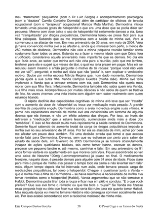 meu “tratamento” psiquiátrico (com o Dr. Luiz Sérgio) e acompanhamento psicológico
(com a “doutora” Camila Cordeiro Donnola) além de participar de oficinas de terapia
ocupacional (com o “terapeuta” ocupacional Marcos Mota Murtha). Dermontina iniciou
tomando umas poucas gotas de haloperidol o que era uma dose que se podia dizer ser
pequena. Mesmo com dose baixa o uso de haloperidol foi seriamente danoso a ela. Uma
vez “tranquilizada” por drogas psiquiátricas, Dermontina tornou-se presa fácil para sua
filha psicopata. Sabendo que eu me importava com a saúde de minha avó, Vera a
convenceu a se afastar de mim. Em meu aniversário de 33 anos, em maio de 2004, Vera
já havia convencido minha avó a se afastar e, ainda que morasse bem perto, a menos de
250 metros de distância, Dermontina não veio a minha pequena reunião familiar como
costumava fazer todos os anos. Estando eu a fazer a mesma idade com que Cristo fora
crucificado, considerava aquele aniversário mais importante que os demais. No dia em
que fazia anos, ao saber que minha avó não viria para a reunião, pelo que me lembro,
telefonei para ela e sugeri que viesse de táxi, o qual eu teria prazer em pagar. Mas ela se
recusou assim mesmo e então perguntei o motivo de tal recusa: “porque você não vem
me ver vó?”, perguntei; e minha avó dizia que não “podia” ir, sem explicar o verdadeiro
motivo. Soube por minha esposa Márcia Regina que, num dado momento, Dermontina
pedira ajuda a sua outra filha, Vanda Campos Guedes (minha mãe). Minha avó teria
implorado a Vanda que a levasse embora com ela, pois Dermontina não queria mais
morar com sua filha Vera. Infelizmente, Dermontina também não sabia quem era Vanda,
sua filha mais nova. Acompanhou-a por muitas décadas e não sabia de quem se tratava
de fato. As vezes vivemos uma vida inteira com alguém sem saber realmente com quem
estamos lidando.
O rápido declínio das capacidades cognitivas de minha avó teve que ser “tratado”
com o aumento da dose de haloperidol ou troca por medicação mais pesada. A grande
mentira da psiquiatria engoliu Dermontina como a areia movediça engole suas vítimas. A
perda das capacidades mentais de minha avó era considerada um sintoma de alguma
doença que ela tivesse, e não um efeito adverso das drogas. Por isso, ao invés de
retirarem a “medicação” que a estava lesando, aumentaram ainda mais a dose dos
“remédios”. E isso só fez decair muito mais rapidamente a saúde cerebral de Dermontina.
Somente fiquei sabendo do aumento brutal da carga de drogas psiquiátricas imposto a
minha avó no seu aniversário de 91 anos. Por ter ela se afastado de mim, achei por bem
me afastar um pouco dela também. Foi uma decisão errada que tomei e que acabou
sendo fatal para Dermontina. Deveras, sem que eu estivesse por perto para saber do
estado de saúde dela, em fevereiro de 2005 Dermontina já se tornara absolutamente
incapaz de ações quotidianas básicas, tais como tomar banho, escovar os dentes,
preparar um pequeno lanche e, até mesmo, caminhar e falar. Em seu aniversário de 91
anos fomos visitá-la no apartamento em que morava com Vera. Fiquei assombrado ao ver
uma caixa de Neozine 100mg (Levomepromazina) já quase no final. O medicamento
Neozine, naquela dose, é pesado demais para alguém com 91 anos de idade. Ficou claro
para mim o porque de minha avó passar o tempo todo na cama e não levantar nem falar
mais. Algum tempo depois ela foi internada num asilo, onde tomava pesada carga de
medicações psiquiátricas, tal como o haloperidol. Cheguei a questionar junto a Vanda –
que é minha mãe e filha de Dermontina – se havia realmente a necessidade de minha avó
tomar remédios como o haloperidol (Haldol). Vanda argumentou que se não tomasse o
Haldol, Dermontina podia tirar toda a roupa e ficar nua em pêlo e concluiu: “E o que você
prefere? Que sua avó tome o remédio ou que tire toda a roupa?” Se Vanda me fizesse
essa pergunta hoje eu diria que ficar nua não seria tão ruim para ela quanto tomar Haldol.
Mas naquela época eu mesmo tomava Haldol e não conseguia conviver socialmente sem
ele. Por isso acabei concordando com o raciocínio malicioso de minha mãe.
Eric Campos Bastos Guedes 58 O Povo Cego e as Farsas do Poder
 