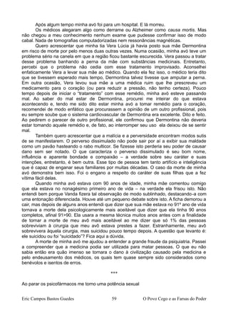 Após algum tempo minha avó foi para um hospital. E lá morreu.
Os médicos alegaram algo como derrame ou Alzheimer como causa mortis. Mas
não chegou a meu conhecimento nenhum exame que pudesse confirmar isso de modo
cabal. Nada de tomografias computadorizadas nem ressonâncias magnéticas.
Quero acrescentar que minha tia Vera Lúcia já havia posto sua mãe Dermontina
em risco de morte por pelo menos duas outras vezes. Numa ocasião, minha avó teve um
problema sério na canela em que a região ficou bastante escurecida. Vera passou a tratar
desse problema banhando a perna da mãe com substâncias medicinais. Entretanto,
percebi que o problema não cedia com esse tratamento improvisado. Aconselhei
enfaticamente Vera a levar sua mãe ao médico. Quando ela fez isso, o médico teria dito
que se tivessem esperado mais tempo, Dermontina talvez tivesse que amputar a perna.
Em outra ocasião, Vera levou sua mãe a uma médica ruim que lhe prescreveu um
medicamento para o coração (ou para reduzir a pressão, não tenho certeza). Pouco
tempo depois de iniciar o “tratamento” com esse remédio, minha avó esteve passando
mal. Ao saber do mal estar de Dermontina, procurei me inteirar do que estava
acontecendo e, tendo me sido dito estar minha avó a tomar remédio para o coração,
recomendei de modo enfático que procurassem a opinião de um outro profissional, pois
eu sempre soube que o sistema cardiovascular de Dermontina era excelente. Dito e feito.
Ao pedirem o parecer de outro profissional, ele confirmou que Dermontina não deveria
estar tomando aquele remédio e, de fato, ao interromper seu uso ela deixou de se sentir
mal.
Também quero acrescentar que a malícia e a perversidade encontram modos sutis
de se manifestarem. O perverso dissimulado não pode sair por aí a exibir sua maldade
como um pavão hasteando o rabo multicor. Se fizesse isto perderia seu poder de causar
dano sem ser notado. O que caracteriza o perverso dissimulado é seu bom nome,
influência e aparente bondade e compaixão – a verdade sobre seu caráter e suas
intenções, entretanto, é bem outra. Esse tipo de pessoa tem tanto artifício e inteligência
que é capaz de enganar seus familiares por muitas décadas. O caso da morte de minha
avó demonstra bem isso. Foi o engano a respeito do caráter de suas filhas que a fez
vítima fácil delas.
Quando minha avó estava com 90 anos de idade, minha mãe comentou comigo
que ela estava no nonagésimo primeiro ano de vida – na verdade ela frisou isto. Não
entendi bem porque Vanda fizera tal observação de modo sublinhado, destacando-a com
uma entonação diferenciada. Houve até um pequeno debate sobre isto. A ficha demorou a
cair, mas depois de alguns anos entendi que dizer que sua mãe estava no 91º ano de vida
tornava a morte dela psicologicamente mais aceitável que dizer que ela tinha 90 anos
completos, afinal 91>90. Ela usara a mesma técnica muitos anos antes com a finalidade
de tornar a morte de meu avô mais aceitável ao me dizer que só 1% das pessoas
sobreviviam à cirurgia que meu avô estava prestes a fazer. Estranhamente, meu avô
sobrevivera àquela cirurgia, mas suicidou pouco tempo depois. A questão que levanto é:
ele suicidou ou foi “suicidado”? Fica aqui a dúvida.
A morte de minha avó me ajudou a entender a grande fraude da psiquiatria. Passei
a compreender que a medicina podia ser utilizada para matar pessoas. O que eu não
sabia então era quão imenso se tornara o dano à civilização causado pela medicina e
pelo endeusamento dos médicos, os quais tem quase sempre sido considerados como
benévolos e isentos de erros.
***
Ao parar os psicofármacos me torno uma potência sexual
Eric Campos Bastos Guedes 59 O Povo Cego e as Farsas do Poder
 
