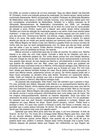 Em 2006, ao concluir a leitura de um livro chamado “Seja seu Maior Aliado” (de Kenneth
W. Christian), iniciei uma redução gradual da medicação. Ao mesmo tempo, decidi praticar
caminhada diariamente. Minha recuperação foi notável. Participei da Olimpíada Brasileira
de Matemática nesta época e obtive menção honrosa, uma colocação inédita para mim
em competições universitárias de Matemática. Também fui o sétimo colocado na IX
Olimpíada Iberoamericana de Matemática Universitária em 2006, um resultado
absolutamente surpreendente. Principalmente se se levar em conta que eu havia parado
de estudar a anos. Porém, quase vim a falecer sem saber dessa minha conquista.
Também por conta da redução da medicação passei a me sentir muito mais atraído pelas
mulheres – e elas por mim! Certa vez uma amiga de minha esposa veio nos visitar e eu
quis ela para mim. Chamava-se Neinha, era branca, magra, cabelos compridos e tinha
trinta e um anos. Ela vestia shorts que deixavam seus encantos a mostra. Eu estava
atraído por ela de um modo que jamais estivera por nenhuma outra mulher antes. Certa
noite, Márcia Regina me deixou a sós com Neinha e aqueles foram os únicos minutos de
minha vida em que me senti verdadeiramente vivo. Eu disse que ela era linda, percebi
que ela sabia o que eu queria. Então Neinha começou a se sentir cansada e meio
adoentada, como se perdesse as forças. De repente.
Márcia arrumou o colchonete para ela no chão da cozinha. Eu estive vivo. Neinha
doente e eu cada vez com mais saúde. Concebi a ideia de ter relações com ela, e
acreditei que realmente poderia ter. Por conta dessa crença tive uma ereção fabulosa,
mas sem chegar às vias de fato. O entumescimento de deveu exclusivamente à soma de
meu grande vigor sexual, de meu desejo por Neinha e, principalmente à minha crença de
que poderia ter relações com ela. Mas, antes que qualquer coisa que pudesse ser
chamada de sexo ocorresse entre eu e Neinha, minha esposa estragou tudo. Márcia ia se
encontrar com Greiciane naquela noite e queria que eu ficasse em casa. Por mim tudo
bem, desde que Neinha também ficasse em casa. Ela já estava deitada, repousando, e
assim que Márcia saísse, poderíamos brincar um pouco. Se minha esposa podia sair e
fazer novas amizades, eu também tinha este direito. Teríamos um casamento aberto,
então. Cada um tratando de resolver sua vida e encontrar outros amores. Teria sido o
paraíso (ou talvez o inferno!). Mas Márcia estragou tudo.
As pessoas são engraçadas. Elas traem, mas não admitem que o parceiro o faça.
Foi uma confusão dos diabos. Naquela noite Márcia e eu acompanhamos Neinha até o
ponto de ônibus. Depois, minha esposa disse para que eu voltasse para casa, pois ela iria
sair com Greiciane e com Lu – o travesti cabeleireiro da casa ao lado. Mas eu me recusei
a voltar para casa. Márcia Regina não podia acabar com minha noite e me deixar só. Foi
me dando murros e socos enquanto caminhávamos sem rumo pelas ruas de Icaraí. Ela
me xingava enlouquecidamente, dizendo os maiores disparates. Dizia que todos me
chamavam de doido e louco pelas costas e que tinham medo de mim. Foi um escândalo.
As pessoas que nos viam ficavam constrangidas, perplexas e curiosas. Depois que
chegamos em casa, Márcia me disse: “Quem dormir primeiro, morre!”. Preferi levar a
ameaça a sério. Fui para meu quarto e tranquei a porta. Ela forçou a entrada, mas ao
perceber que a porta estava trancada, foi dormir. No dia seguinte, acordei bem cedo e
decidi que não poderia mais viver com alguém assim.
Sabendo que seria difícil pô-la para fora de casa, li um livro chamado “A Arte da
Guerra”, de Sun Tzu. Foi muito útil e consegui botar Márcia Regina para fora. Usei mão
de um recurso drástico: telefonei para a polícia militar e informei a situação. Não
formalizei nenhuma queixa contra Márcia, mas quando ela se deu conta de que eu
poderia fazer isso, preferiu ir embora. Depois disso minha situação viria a piorar muito.
Sofreria ataques de pessoas falsas que fingiam ser indiferentes ou que fingiam ser
Eric Campos Bastos Guedes 60 O Povo Cego e as Farsas do Poder
 