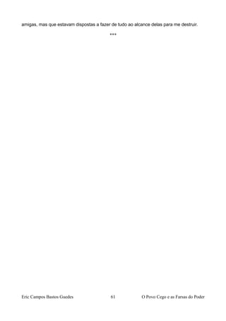 amigas, mas que estavam dispostas a fazer de tudo ao alcance delas para me destruir.
***
Eric Campos Bastos Guedes 61 O Povo Cego e as Farsas do Poder
 