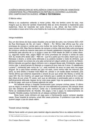 A AGÊNCIA BRASILEIRA DE INTELIGÊNCIA COMO EXECUTORA DE HOMICÍDIOS
CONSENTIDOS PELA PRESIDÊNCIA DA REPÚBLICA (GOVERNO LULA/DILMA)
ERIC CAMPOS BASTOS GUEDES: VÍTIMA E TESTEMUNHA
E Márcia voltou
Márcia e eu acabamos voltando a morar juntos. Não me lembro como foi isso, mas
imagino que eu deva ter sentido misericórdia dela ao vê-la chorando e implorando para
reatarmos. Devo ter resolvido dar outra chance a ela, afinal, ela fora minha única
namorada e nosso amor tinha uma história de muita luta, sofrimento e superação.
***
Intriga imobiliária
Sou um dos donos de duas casas situadas uma ao lado da outra, nos números 422 e 424
da Rua Domingues de Sá, em Icaraí – Niterói – RJ. Minha mãe afirma que fez uma
promessa de compra e venda para uma mulher de nome Norma, que viria a comprar a
casa número 424. Mas Norma desistiu da compra e minha mãe teria feito outra promessa
de compra e venda da mesma casa para um travesti cabeleireiro chamado Luciano. Ele é
conhecido pela alcunha de Lu e ocupa a casa de nº424 desde de 2005 ou antes disso.
Lu, segundo minha mãe, pagou R$20 mil como promessa de compra e venda da casa
424. Eu recebi 25% deste valor – R$5 mil – que foi a parte que me cabia. Assim que o juiz
liberasse o alvará, a venda seria efetivada e eu poderia receber o resto do dinheiro, que
planejava investir na compra de uma sala comercial em algum prédio do centro de Niterói.
Minha intenção era ganhar algum dinheiro com o aluguel dessa sala. Entretanto, segundo
minha mãe, o alvará jamais foi liberado e a espera já dura mais de 5 anos. O cabeleireiro
Luciano18
, conhecido pelo nome de “Lu”, está morando há anos na casa sem me pagar
aluguel. Se a casa fosse vendida por cem mil reais, como minha mãe me informou que
seria, eu teria direito a receber mais R$20 mil. Jamais vi um tostão deste montante, pois
Vanda afirma que estamos esperando o alvará do juiz que ainda não liberou a venda da
casa 424. Ela me mostrou um papel que indicaria que o pedido de alvará já foi e voltou
das mãos do juiz umas 75 vezes, sem que se obtivesse a autorização para a venda ser
definitivamente efetivada. Apesar de ter visto esse papel, hoje me questiono se o dinheiro
já não foi pago, sem que eu ficasse sabendo de nada.
Há bastante tempo o hospital Centrocardio quer comprar minhas casas. O último
que se negou a vender foi Heraldo, dono de uma eletrotécnica próxima. Ele sempre disse
que não venderia de jeito nenhum. Certa vez o Centrocardio pôs o lixo hospitalar em
frente ao estabelecimento de Heraldo. Ele pegou o lixo e jogou no estacionamento do
hospital. Heraldo acabou morrendo de um ataque cardíaco fulminante.
Deve haver muito dinheiro em jogo para o Centrocardio querer comprar aquelas
casas. Esse hospital já comprou umas três casas próximas. O problema é que eles não
querem pagar o que as casas valem.
***
Travesti versus mendigo
Márcia havia saído um pouco para resolver alguns assuntos fora e eu estava sozinho em
18 Não confundir esse Luciano com o ex-namorado e ex-noivo de minha tia Vera Lúcia, também chamado Luciano.
Eric Campos Bastos Guedes 63 O Povo Cego e as Farsas do Poder
 