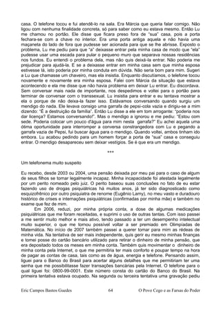 casa. O telefone tocou e fui atendê-lo na sala. Era Márcia que queria falar comigo. Não
ligou com nenhuma finalidade concreta, só para saber como eu estava mesmo. Então Lu
me chamou no portão. Ele disse que ficara preso fora de “sua” casa, pois a porta
fechara-se com a chave no interior. Era uma porta antiga aquela e não havia uma
maçaneta do lado de fora que pudesse ser acionada para que se lhe abrisse. Exposto o
problema, Lu me pediu para que “a” deixasse entrar pela minha casa de modo que “ela”
pudesse usar uma escada para pular o pequeno muro que separava nossas residências
nos fundos. Eu entendi o problema dela, mas não quis deixá-la entrar. Não poderia me
prejudicar para ajudá-la. E se a deixasse entrar em minha casa sem que minha esposa
estivesse lá, isto poderia por minha conduta em dúvida. Não seria bom para mim. Sugeri
a Lu que chamasse um chaveiro, mas ela insistia. Enquanto discutíamos, o telefone tocou
novamente e novamente era minha esposa. Falei com Márcia da situação que estava
acontecendo e ela me disse que não havia problema em deixar Lu entrar. Eu discordava.
Sem conversar mais nada de importante, nos despedimos e voltei para o portão para
terminar de conversar com o transsexual. Lu insistia para entrar e eu tentava mostrar a
ela o porque de não deixa-la fazer isso. Estávamos conversando quando surgiu um
mendigo do nada. Ele levava consigo uma garrafa de pepsi-cola vazia e dirigiu-se a mim
dizendo: “É a destruição da família”. Então Lu disse a ele em tom arrogante: “poderia nos
dar licença? Estamos conversando!”. Mas o mendigo a ignorou e me pediu: “Estou com
sede. Poderia colocar um pouco d'água para mim nesta garrafa?” Eu achei aquela uma
ótima oportunidade para interromper a conversa constrangedora com Lu e pegando a
garrafa vazia de Pepsi, fui buscar água para o mendigo. Quando voltei, ambos tinham ido
embora. Lu acabou pedindo para um homem forçar a porta de “sua” casa e conseguiu
entrar. O mendigo desapareceu sem deixar vestígios. Se é que era um mendigo.
***
Um telefonema muito suspeito
Eu recebo, desde 2003 ou 2004, uma pensão deixada por meu pai para o caso de algum
de seus filhos se tornar legalmente incapaz. Minha incapacidade foi atestada legalmente
por um perito nomeado pelo juiz. O perito baseou suas conclusões no fato de eu estar
fazendo uso de drogas psiquiátricas há muitos anos, já ter sido diagnosticado como
esquizofrênico por outro psiquiatra de renome (Eugênio Lamy), no meu vasto e duradouro
histórico de crises e internações psiquiátricas (confirmadas por minha mãe) e também no
exame que fez de mim.
Em 2006, reduzi, por minha própria conta, a dose de algumas medicações
psiquiátricas que me foram receitadas, e suprimi o uso de outras tantas. Com isso passei
a me sentir muito melhor e mais ativo, tendo passado a ter um desempenho intelectual
muito superior, o que me tornou possível voltar a ser premiado em Olimpíadas de
Matemática. No início de 2007 também passei a querer tomar para mim as rédeas de
minha vida. Na tentativa de ser mais independente, quis gerir eu mesmo minhas finanças
e tomei posse do cartão bancário utilizado para retirar o dinheiro de minha pensão, que
era depositado todos os meses em minha conta. Também quis movimentar o dinheiro de
minha conta pela Internet, o que me permitiria ter mais conforto e poupar tempo na hora
de pagar as contas de casa, tais como as de água, energia e telefone. Pensando assim,
liguei para o Banco do Brasil para acertar alguns detalhes que me permitiriam ter uma
senha que me possibilitasse fazer transações bancárias pela Internet. O telefone para o
qual liguei foi: 0800-99-0001. Este número consta do cartão do Banco do Brasil. Na
primeira tentativa estava ocupado. Na segunda ou terceira tentativa uma gravação pediu
Eric Campos Bastos Guedes 64 O Povo Cego e as Farsas do Poder
 