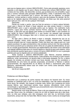 para que eu ligasse para o número 0800-676-0001. Como esta gravação apareceu como
resposta a uma ligação que fiz para o Banco do Brasil pelo número 0800-99-0001, que
constava de meu cartão, não desconfiei, na hora, que se tratava de uma armadilha. Liguei
para o número indicado pela gravação (0800-676-0001), então. A atendente tinha uma
voz macia e mais envolvente que o comum. Ela pediu que eu digitasse, no teclado
telefônico, minhas senhas e outros números, para que ela pudesse me atender. No fim,
após eu ter digitado algumas informações numéricas, ela disse que não seria possível
fazer nada por mim, nem me dar qualquer informação.
Desconfiei.
Pensei em mudar a senha, mas era final de semana e o banco estava fechado.
Liguei para o Banco do Brasil e fiquei sabendo que eles jamais tiveram o número
0800-676-0001 para o qual a gravação pedira que eu ligasse. Era realmente muito
estranho. Liguei para minha cunhada Suenne Firmino Joaquim, em Santa Maria de
Campos, e pedi para que ela ligasse para ambos os números 0800: o que constava no
meu cartão do banco (0800-99-0001) e o que haviam me passado pela gravação
(0800-676-0001). Ela conseguiu falar com o número que constava no cartão, mas não
com o outro.
Ao ligar para o Banco do Brasil e expor a situação, disseram-me que se eu
quisesse proteger minha conta bancária, deveria invalidar minha senha, tentando
números errados mais de 3 vezes seguidas. Preferi não fazer isso, paguei para ver o que
poderia acontecer. Eu agira corretamente e não cometera nenhum erro. No meu entender,
era menos provável que eu estivesse sendo vítima de um golpe de estelionatários, do que
de um complô governamental. Raciocinei que estelionatários não teriam como interceptar
uma ligação telefônica feita para um número legítimo e desviá-la para outro destino, como
teria acontecido quando liguei para o número do banco (0800-99-0001) e ouvi a gravação
pedindo para que eu ligasse para um número adulterado.
Tentei localizar o telefone 0800-676-0001 pela Telemar, empresa telefônica
responsável pela minha linha naquela época. Cada tentativa me conduzia a outro número
telefônico, onde, teoricamente, eu deveria obter a informação desejada. Por fim, a última
ligação me remeteu ao primeiro número que havia discado. Isso me fez considerar a
possibilidade de uma trama de grandes proporções, envolvendo a Telemar e setores
governamentais. Na segunda-feira fui ao Banco do Brasil e, examinando pelo caixa
eletrônico, aparentemente estava tudo em ordem com minha conta bancária. Retirei
R$400 e fui para casa.
Isto foi em março de 2007.
***
Problemas com Márcia Regina
Desconfiei que a presença de minha esposa não estava me fazendo bem. Eu havia
passado no vestibular para a UFF, no curso de matemática, mas não estava estudando
como devia. Na verdade, não cheguei a estudar nada. Atribuí isto à presença de minha
esposa Márcia, que interrompia amiúde meus estudos, dificultando muito minha
concentração e aprendizagem. Sabendo que provavelmente seria interrompido, nem me
dava ao trabalho de iniciar o estudo.
Resolvi tentar viver longe de Márcia. Disse a ela que passasse um mês na casa de
sua mãe, Dona Lúcia. Ao completar o prazo de um mês eu ligaria para ela e das duas,
uma: ou diria que voltasse, pois não conseguia viver sem ela, ou terminaria nosso
casamento, porque ela não me fazia falta. Márcia relutou muito e sentiu-se envergonhada
Eric Campos Bastos Guedes 65 O Povo Cego e as Farsas do Poder
 