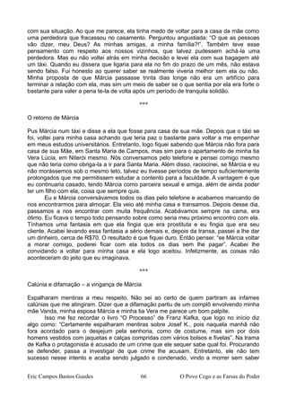 com sua situação. Ao que me parece, ela tinha medo de voltar para a casa da mãe como
uma perdedora que fracassou no casamento. Perguntou angustiada: “O que as pessoas
vão dizer, meu Deus? As minhas amigas, a minha família?!”. Também teve esse
pensamento com respeito aos nossos vizinhos, que talvez pudessem achá-la uma
perdedora. Mas eu não voltei atrás em minha decisão e levei ela com sua bagagem até
um táxi. Quando eu dissera que ligaria para ela no fim do prazo de um mês, não estava
sendo falso. Fui honesto ao querer saber se realmente viveria melhor sem ela ou não.
Minha proposta de que Márcia passasse trinta dias longe não era um artifício para
terminar a relação com ela, mas sim um meio de saber se o que sentia por ela era forte o
bastante para valer a pena te-la de volta após um período de tranquila solidão.
***
O retorno de Márcia
Pus Márcia num táxi e disse a ela que fosse para casa de sua mãe. Depois que o táxi se
foi, voltei para minha casa achando que teria paz o bastante para voltar a me empenhar
em meus estudos universitários. Entretanto, logo fiquei sabendo que Márcia não fora para
casa de sua Mãe, em Santa Maria de Campos, mas sim para o apartamento de minha tia
Vera Lúcia, em Niterói mesmo. Nós conversamos pelo telefone e pensei comigo mesmo
que não teria como obriga-la a ir para Santa Maria. Além disso, raciocinei, se Márcia e eu
não morássemos sob o mesmo teto, talvez eu tivesse períodos de tempo suficientemente
prolongados que me permitissem estudar a contento para a faculdade. A vantagem é que
eu continuaria casado, tendo Márcia como parceira sexual e amiga, além de ainda poder
ter um filho com ela, coisa que sempre quis.
Eu e Márcia conversávamos todos os dias pelo telefone e acabamos marcando de
nos encontrarmos para almoçar. Ela veio até minha casa e transamos. Depois desse dia,
passamos a nos encontrar com muita frequência. Acabávamos sempre na cama, era
ótimo. Eu ficava o tempo todo pensando sobre como seria meu próximo encontro com ela.
Tínhamos uma fantasia em que ela fingia que era prostituta e eu fingia que era seu
cliente. Acabei levando essa fantasia a sério demais e, depois da transa, passei a lhe dar
um dinheiro, cerca de R$70. O resultado é que fiquei duro. Então pensei: “se Márcia voltar
a morar comigo, poderei ficar com ela todos os dias sem lhe pagar”. Acabei lhe
convidando a voltar para minha casa e ela logo aceitou. Infelizmente, as coisas não
aconteceram do jeito que eu imaginava.
***
Calúnia e difamação – a vingança de Márcia
Espalharam mentiras a meu respeito. Não sei ao certo de quem partiram as infames
calúnias que me atingiram. Dizer que a difamação partiu de um complô envolvendo minha
mãe Vanda, minha esposa Márcia e minha tia Vera me parece um bom palpite.
Isso me fez recordar o livro “O Processo” de Franz Kafka, que logo no início diz
algo como: “Certamente espalharam mentiras sobre Josef K., pois naquela manhã não
fora acordado para o desjejum pela senhoria, como de costume, mas sim por dois
homens vestidos com jaquetas e calças compridas com vários bolsos e fivelas”. Na trama
de Kafka o protagonista é acusado de um crime que ele sequer sabe qual foi. Procurando
se defender, passa a investigar de que crime lhe acusam. Entretanto, ele não tem
sucesso nesse intento e acaba sendo julgado e condenado, vindo a morrer sem saber
Eric Campos Bastos Guedes 66 O Povo Cego e as Farsas do Poder
 
