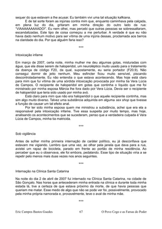 sequer do que estavam a lhe acusar. Eu também vivi uma tal situação kafkiana.
E de tal sorte foram as injúrias contra mim que, enquanto caminhava pela calçada,
em plena luz do dia, gritaram em minha direção do outro lado da rua:
“VIAAAAAAAAADO!”. Eu nem olhei, mas percebi que outras pessoas se sobressaltaram,
escandalizadas. Este tipo de coisa começou a me perturbar. A verdade é que eu não
havia dado nenhum motivo para ser vítima de uma injúria dessas, proclamada aos berros
na claridade do dia. Por que alguém faria isso?
***
Intoxicação infame
Em março de 2007, certa noite, minha mulher me deu algumas gotas, misturadas com
água, que ela disse serem de haloperidol, um neuroléptico muito usado para o tratamento
da doença de código F20, da qual, supostamente, eu seria portador (F20.9). Não
consegui dormir de jeito nenhum. Meu esfincter ficou muito sensível, piscando
descontroladamente. Eu não entendia o que estava acontecendo. Mas hoje está claro
para mim que fui vítima de uma sórdida intoxicação provocada por minha tia Vera Lúcia
de Campos. O recipiente de haloperidol em gotas que continha o líquido que me foi
ministrado por minha esposa Márcia lhe fora dado por Vera Lúcia. Devia ser o recipiente
de haloperidol que teria sido usado por minha avó.
Está claro para mim que não era haloperidol o que aquele recipiente continha, mas
sim algo muito diverso. Talvez uma substância adquirida em alguma sex shop que tivesse
a função de causar um tal efeito anal.
Por ter sido minha esposa quem me ministrou a substância, achei que era ela a
responsável pela intoxicação infame. Tive essa suspeita por muito tempo, mas hoje,
analisando os acontecimentos que se sucederam, penso que a verdadeira culpada é Vera
Lúcia de Campos, minha tia matricida.
***
Sob vigilância
Antes de sofrer minha primeira internação de caráter político, eu já desconfiava que
estavam me vigiando. Lembro que uma vez, ao olhar pela janela que dava para a rua,
avistei um rapaz de bicicleta, parado em frente ao portão de minha residência. Ao
perceber que eu o observava, ele foi embora, pedalando. Esse tipo de situação viria a se
repetir pelo menos mais duas vezes nos anos seguintes.
***
Internação na Clínica Santa Catarina
Na noite do dia 2 de abril de 2007 fui internado na Clínica Santa Catarina, na cidade de
São Gonçalo. Nas horas que antecederam minha entrada na clínica e durante toda minha
estada lá, tive a certeza de que estava próximo da morte, de que havia pessoas que
queriam me matar. Esse medo de algo que não se pode ver foi, possivelmente, provocado
pela minha própria namorada e, provavelmente, teve o aval de minha mãe.
***
Eric Campos Bastos Guedes 67 O Povo Cego e as Farsas do Poder
 