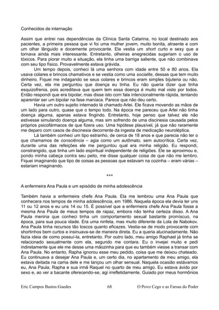 Conhecidos de internação
Assim que entrei nas dependências da Clínica Santa Catarina, no local destinado aos
pacientes, a primeira pessoa que vi foi uma mulher jovem, muito bonita, atraente e com
um olhar lânguido e docemente provocante. Ela vestia um short curto e sexy que a
tornava ainda mais interessante. Entretanto, olheiras enegrecidas sugeriam o uso de
tóxicos. Para piorar muito a situação, ela tinha uma barriga saliente, que não combinava
com seu tipo físico. Provavelmente estava grávida.
Um tempo depois, conheci lá uma senhora com idade entre 50 e 80 anos. Ela
usava colares e brincos chamativos e se vestia como uma socialite, dessas que tem muito
dinheiro. Fiquei me indagando se seus colares e brincos eram simples bijuteria ou não.
Certa vez, ela me perguntou que doença eu tinha. Eu não queria dizer que tinha
esquizofrenia, pois acreditava que quem tem essa doença é muito mal visto por todos.
Então respondi que era bipolar, mas disse isto com fala intencionalmente rápida, tentando
aparentar ser um bipolar na fase maníaca. Parece que não deu certo.
Havia um outro sujeito internado lá chamado Arlei. Ele ficava movendo as mãos de
um lado para outro, quase que o tempo todo. Na época me pareceu que Arlei não tinha
doença alguma, apenas estava fingindo. Entretanto, hoje penso que talvez ele não
estivesse simulando doença alguma, mas sim sofrendo de uma discinesia causada pelos
próprios psicofármacos de que fizera uso. Uma hipótese plausível, já que não raramente
me deparo com casos de discinesia decorrente da ingesta de medicação neuroléptica.
Lá também conheci um tipo estranho, de cerca de 18 anos e que parecia não ter o
que chamamos de consciência – agia como um autômato, sem autocrítica. Certa vez,
durante uma das refeições ele me perguntou qual era minha religião. Eu respondi,
constrangido, que tinha um lado espiritual independente de religiões. Ele se aproximou e,
pondo minha cabeça contra seu peito, me disse qualquer coisa de que não me lembro.
Fiquei imaginando que tipo de coisas as pessoas que estavam na cozinha – eram várias –
estariam imaginando.
***
A enfermeira Ana Paula e um episódio de minha adolescência
Também havia a enfermeira chefe Ana Paula. Ela me lembrou uma Ana Paula que
conhecera nos tempos de minha adolescência, em 1986. Naquela época ela devia ter uns
11 ou 12 anos e eu uns 14 ou 15. É possível que a enfermeira chefe Ana Paula fosse a
mesma Ana Paula de meus tempos de rapaz, embora não tenha certeza disso. A Ana
Paula menina que conheci tinha um comportamento sexual bastante promíscuo, na
época, para sua pouca idade. Era uma ninfeta, mas muito diferente da Lola de Nabokov.
Ana Paula tinha recursos tão toscos quanto eficazes. Vestia-se de modo provocante com
shortinhos bem curtos e insinuava-se de maneira direta. Eu a queria alucinadamente. Não
fazia ideia de como possuí-la, entretanto. Por outro lado, meu amigo Raphael já tinha se
relacionado sexualmente com ela, segundo me contara. Eu o invejei muito e pedi
indiretamente que ele me desse uma mãozinha para que eu também viesse a transar com
Ana Paula. No entanto, Rapha ignorou esse meu pedido, coisa que me deixou chateado.
Eu continuava a desejar Ana Paula e, um certo dia, no apartamento de meu amigo, ela
estava deitada na cama dele e me lançou um olhar sensual. Naquela ocasião estávamos
eu, Ana Paula, Rapha e sua irmã Raquel no quarto de meu amigo. Eu estava ávido por
sexo e, ao ver a bacante oferecendo-se, agi irrefletidamente. Guiado por meus hormônios
Eric Campos Bastos Guedes 68 O Povo Cego e as Farsas do Poder
 