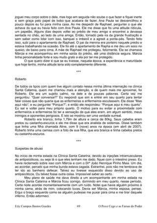 joguei meu corpo sobre o dela, mas logo em seguida não soube o que fazer e fiquei inerte
e sem graça pelo papel de bobo que acabara de fazer. Ana Paula se desvencilhou e
pouco depois eu fui para minha casa. Ao me despedir de Raphael, perguntei o que ele
achava do que eu havia feito com Ana Paula. Ele me disse que foi uma atitude ridícula,
um papelão. Alguns dias depois voltei ao prédio de meu amigo e encontrei a devassa
sentada no chão, ao lado de uma amiga. Então, tomado pela ira da grande frustração e
sem saber como lidar com isso, banquei o imbecil e a agredi a ponta-pés. Tendo feito
isso, subi para o apartamento de Raphael. O pai da menina era porteiro naquele prédio e
estava trabalhando na ocasião. Ele foi até o apartamento de Rapha e me deu um soco no
queixo, de baixo para cima. A mãe de Raphael me protegeu, felizmente. Ela se chamava
Márcia e me acompanhou em minha saída do prédio, até uma distância segura. Márcia
tinha personalidade forte e sou muito grato a ela por ter me protegido.
O que quero dizer é que se eu tivesse, naquela época, a experiência e maturidade
que hoje tenho, minha atitude teria sido completamente diferente.
***
Roberto
De todos os tipos com quem tive algum contato nessa minha última internação na clínica
Santa Catarina, quem me chamou mais a atenção, e de quem mais me aproximei, foi
Roberto. Ele era um sujeito calmo, na dele e de poucas palavras. Certa vez me
perguntou: “Quer conversar?” Eu respondi que sim e entrei em seu quarto para tentar
falar coisas que não queria que as enfermeiras e enfermeiros escutassem. Ele disse “Mas
aqui não”; e eu perguntei “Porque?”; e então ele respondeu: “Porque aqui é meu quarto”.
Eu saí e voltei para meu próprio quarto. O motivo para eu evitar a proximidade com
enfermeiros e enfermeiras foi ter a sensação de que eles eram, em algum sentido, meus
inimigos e oponentes perigosos. E isto se mostrou ser uma verdade surreal.
Roberto era branco, tinha 1,79m de altura e cerca de 80kg. Seus cabelos eram
pretos ou castanho-escuros e ele me disse que era analista de sistemas. Disse também
que tinha uma filha chamada Aline, com 9 (nove) anos na época (em abril de 2007).
Roberto tinha uma camisa com a foto de sua filha, que era branca e tinha cabelos pretos
ou castanho-escuros.
***
Suspeitas de abuso
No início de minha estada na Clínica Santa Catarina, devido às injeções intramusculares
de antipsicóticos, ou seja lá o que eles tenham me dado, fiquei com o intestino preso. Eu
havia reclamado sobre isso com Márcia e com o Drº João Henrique Pinho Maia. Um dia,
ao acordar, percebi que minha bunda estava cagada. Estranhei, pois não me lembrava de
ter ido ao banheiro defecar. Talvez eu tivesse esquecido disso devido ao uso de
antipsicóticos. Ou talvez fosse outra coisa. Impossível saber ao certo.
Meu plano de saúde me dava direito a um acompanhante em minha estada na
Clínica Santa Catarina e Márcia ficou comigo, dormindo em meu quarto, nesse período.
Certa noite acordei momentaneamente com um ruído. Notei que havia alguém próximo à
minha cama, atrás de mim, colocando luvas. Devia ser Márcia, minha esposa, pensei.
Ergui o braço esquerdo como se alguém pudesse me puxar para cima e me tirar daquele
inferno. Então adormeci.
Eric Campos Bastos Guedes 69 O Povo Cego e as Farsas do Poder
 