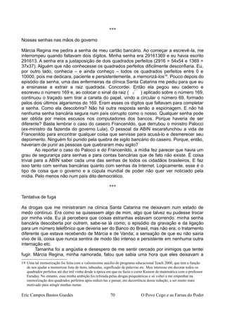 ***
Nossas senhas nas mãos do governo
Márcia Regina me pedira a senha de meu cartão bancário. Ao começar a escrevê-la, me
interrompeu quando faltavam dois dígitos. Minha senha era 29161369 e eu havia escrito
291613. A senha era a justaposição de dois quadrados perfeitos (2916 = 54x54 e 1369 =
37x37). Alguém que não conhecesse os quadrados perfeitos dificilmente desconfiaria. Eu,
por outro lado, conhecia – e ainda conheço – todos os quadrados perfeitos entre 0 e
10000, pois me dedicara, paciente e persistentemente, a memorizá-los19
. Pouco depois do
episódio da senha, uma das enfermeiras da clínica Santa Catarina me pediu para que eu
a ensinasse a extrair a raiz quadrada. Concordei. Então ela pegou seu caderno e
escreveu o número 169 e, ao colocar o sinal da raiz (  ) aplicado sobre o número 169,
continuou o traçado sem tirar a caneta do papel, vindo a circular o número 69, formado
pelos dois últimos algarismos do 169. Eram esses os dígitos que faltavam para completar
a senha. Como ela descobrira? Não há outra resposta senão a espionagem. E não há
nenhuma senha bancária segura num país corrupto como o nosso. Qualquer senha pode
ser obtida por meios escusos nos computadores dos bancos. Porque haveria de ser
diferente? Basta lembrar o caso do caseiro Francenildo, que derrubou o ministro Palocci
(ex-ministro da fazenda do governo Lula). O pessoal da ABIN escarafunchou a vida de
Francenildo para encontrar qualquer coisa que servisse para acusá-lo e desmerecer seu
depoimento. Ninguém foi punido pela quebra de sigilo bancário do caseiro. Porque, então,
haveriam de punir as pessoas que quebraram meu sigilo?
Ao reportar o caso do Palocci e do Francenildo, a mídia fez parecer que havia um
grau de segurança para senhas e para contas bancárias que de fato não existe. É coisa
trivial para a ABIN saber cada uma das senhas de todos os cidadãos brasileiros. E faz
isso tanto com senhas bancárias quanto com senhas da Internet. Logicamente, esse é o
tipo de coisa que o governo e a cúpula mundial de poder não quer ver noticiado pela
mídia. Pelo menos não num país dito democrático.
***
Tentativa de fuga
As drogas que me ministraram na clínica Santa Catarina me deixavam num estado de
medo contínuo. Era como se quisessem algo de mim, algo que talvez eu pudesse trocar
por minha vida. Eu já percebera que coisas estranhas estavam ocorrendo: minha senha
bancária descoberta por outrem, sabe-se lá como; o episódio da gravação e da ligação
para um número telefônico que deveria ser do Banco do Brasil, mas não era; o tratamento
diferente que estava recebendo de Márcia e de Vanda; a sensação de que eu não sairia
vivo de lá, coisa que nunca sentira de modo tão intenso e persistente em nenhuma outra
internação etc.
Tamanha foi a angústia e desespero de me sentir cercado por inimigos que tentei
fugir. Márcia Regina, minha namorada, falou que sabia uma hora que eles deixavam a
19 Uma tal memorização foi feita com o valiosíssimo auxílio do programa educacional Teach 2000, que tem a função
de nos ajudar a memorizar lista de itens, tabuadas, significado de palavras etc. Meu interesse em decorar todos os
quadrados perfeitos até dez mil vinha desde a época em que eu fazia o curso Kumon de matemática com o professor
Faraday. No entanto, essa minha ambição foi refreada pelas drogas psiquiátricas e só voltei a me empenhar na
memorização dos quadrados perfeitos após reduzi-las e passar, em decorrência dessa redução, a ser muito mais
motivado para atingir minhas metas.
Eric Campos Bastos Guedes 70 O Povo Cego e as Farsas do Poder
 