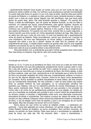 – aparentemente Roberto havia levado um tombo, pois ouvi um som surdo de algo que
parecia ter caído e batido no chão. Fui verificar o que acontecera e percebi movimentação
no quarto dele (ele ficava no quarto C e eu no B, logo ao lado). Quando olhei para dentro
do quarto de Roberto, o vi estirado no chão, próximo à cama, tentando levantar a cabeça,
porém com o resto do corpo imóvel. Alguém que não identifiquei, mas que devia estar
dentro do quarto dele, gritou "Ele está tentando levantar a cabeça!". Foi quando Ana
Paula, a chefe da enfermagem, saiu do quarto de Roberto levando, se não me falha a
memória, um material que servia, presumivelmente, para aplicar injeções. Quando ela
passou por mim, perguntei: “Está tudo bem com Roberto?”. Ana Paula me ignorou e
continuou seu caminho a passos ligeiros. Retornei a meu quarto e fiquei imaginando o
que estaria acontecendo. Foi quando ouvi bem forte, durante três ou quatro segundos, o
mesmo barulho que tinha ouvido em minha desastrada tentativa de fuga. Mas desta vez
eu sabia que não era o ruído de uma moto. O ruído era bastante alto e aparentemente
vinha do quarto de Roberto. Pelas circunstâncias, concluí que deveria ser o barulho de
uma motosserra. Na hora veio biblicamente na minha cabeça o pensamento: “Que a
esquerda não saiba o que fez a direita!” Apesar de estar fora do contexto em que
originalmente ela surgiu, a citação bíblica mostrou ter grande valor, pois foi uma sugestão
bastante convincente de que eu deveria manter segredo sobre o ocorrido. A citação teve
muito mais valor do que eu poderia atribuir a ela anteriormente.
Para permanecer vivo, e entendendo que expor minhas suspeitas seria motivo para
ficar mais tempo no hospício, fingi não ter visto nem ouvido nada.
***
A evolução de minha fé
Desde os 12 ou 13 anos eu já acreditava em Deus. Era como se a ideia da morte fosse
tão absurdamente ruim que não poderíamos simplesmente morrer e jamais voltar a viver.
Se a vida não é eterna, que sentido há nela? Com o passar do tempo, a crença na vida
eterna tornou-se mais forte que a crença na existência de Deus. Na minha cabeça, a ideia
de Deus acabava, cada vez mais, associando-se à má impressão que eu tinha de minha
tia Vera e ao proceder antipático de minha mãe que, invariavelmente, preferia ir à missa à
ter que me dar alguma atenção extra. Contudo, minha fé em Deus nunca desapareceu
por completo. Nunca acreditei na perfeita factualidade do texto bíblico: ele teria sempre
que ser corretamente interpretado. No meu entender, o valor do texto bíblico não estava
tanto na verdade histórica de suas passagens, ou na comprovação científica dos
episódios que relatava, mas sim na sabedoria advinda da correta interpretação do que
Deus queria realmente dizer. Porém, na medida em que percebia o mal proceder de
minha mãe e de minha tia ser perfeitamente justificado em sua religião, na medida em
que via a iniquidade ser praticada sem punição e sem o menor indício de arrependimento
ou remorso, passei a conceber a religiosidade cristã como uma aberração monstruosa,
devoradora de almas e consciências. Isso explica o porque de, depois de adulto, ter me
tornado um ateu militante. Esboçava vários raciocínios pretendendo mostrar a inexistência
de Deus, o uso da religião como meio de espoliar o povo e as vantagens de um mundo
sem igrejas. Mas não consegui convencer nem a mim mesmo.
Numa época em que minha ira contra as religiões cristãs – o catolicismo em
particular – havia sido aplacada por outros interesses, um grande amigo meu até então,
Carlos Roberto Santos de Gregório, se tornou evangélico. Num primeiro momento, ele
passou um período um tanto confuso. Pediu para que eu o encontrasse no calçadão da
praia de Icaraí, por volta das 19h. No encontro, Beto – como o chamávamos –
Eric Campos Bastos Guedes 72 O Povo Cego e as Farsas do Poder
 