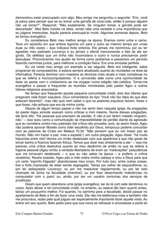 demonstrou estar preocupado com algo. Meu amigo me perguntou o seguinte: “Eric, você
já parou para pensar que se eu tomar uma garrafa de coca-cola, então é porque alguém
não vai tomar?”, Respondi: “Não exatamente. Se ninguém tomar, a garrafa pode ser
descartada”. Mas Beto insistia na ideia, vendo nela uma verdade e uma importância que
eu julgava imerecidas. Aquilo parecia preocupá-lo muito. Algumas semanas depois, Beto
se tornou evangélico.
Eu considerava Beto meu melhor amigo na época. Éramos como unha e carne.
Teve um episódio em que ambos ligamos um para o outro ao mesmo tempo por umas
duas ou três vezes – isso indicava forte sintonia. Ele jamais me recriminou por eu ter
agredido meu padrasto Lourenço e eu jamais o ofendi mencionando o fato de ele ser
gordo. Os defeitos que um tinha não incomodava o outro e nunca precisamos pedir
desculpas. Procurávamos nos ajudar da forma como podíamos e passamos um período
fazendo caminhas juntos, para melhorar a condição física. Era uma amizade perfeita.
Eu via neste meu amigo um exemplo a ser seguido. Beto era inteligente, sabia
programar de computadores, e estava sempre atualizado quanto às novidades na área da
informática. Parecia dominar com maestria as técnicas mais atuais e mais complexas no
que se referia a microcomputadores. Vi a conversão dele como uma oportunidade de
fazer as pazes com o cristianismo ao me engajar numa religião não-católica. Tornei-me
evangélico e passei a frequentar as reuniões ministradas pelo pastor Ageu e outros
líderes religiosos associados.
No tempo que frequentei aquela pequena comunidade cristã, dois dos líderes que
pregavam nela foram expulsos. Ouvi comentários do tipo “Você não faz ideia do que eles
estavam fazendo!”, mas não quis nem saber o que os pastores expulsos faziam, fosse o
que fosse, não achava que era da minha conta.
Depois de algum tempo passei a não me sentir bem naquela igreja. As pregações
do pastor Ageu amiúde soavam como críticas a mim mesmo. Numa dessas pregações,
ele teria dito: “Há pessoas que precisam de perdão. E não é por terem matado ninguém,
não.” – isso soou como a comunicação da impossibilidade de perdão diante da agressão
que eu cometera contra meu padrasto (tal crítica não procedia, pois, se assim fosse, Ageu
não poderia aprovar Moisés como líder escolhido por Deus, tampouco poderia concordar
com as palavras de Cristo em Mateus 10.34: “Não pensem que eu vim trazer paz ao
mundo. Não vim trazer a paz, mas a espada”); em outra pregação, Ageu disse: “há muita
hipocrisia entre nós! Vemos um irmão desleixado com sua aparência e que não gosta de
tomar banho e ficamos fazendo fofoca. Temos que dizer isso diretamente a ele.” – isso me
pareceu uma crítica destrutiva quanto ao meu desânimo de então no que se referia à
higiene pessoal (Ageu omitiu a verdade libertadora de eram as “medicações” psiquiátricas
que me tornavam desleixado – o que eu não sabia na época – e preferiu a crítica
vexatória). Noutra ocasião, Ageu pôs a mão sobre minha cabeça e orou a Deus para que
um certo “espírito folgazão” abandonasse meu corpo. Por tudo isso, entre outras coisas,
tive a forte impressão de estar sendo segregado. Talvez por sofrer de esquizofrenia; ou
por ter esfaqueado Lourenço; ou por me masturbar regularmente; ou por ter sido
chamado de bicha na faculdade (mentira!); ou por ficar desenhando indecências no
computador com o paint; ou, ainda, por ser um usuário contumaz dos serviços de
prostitutas.
Dizem que quem abandona uma igreja evangélica, sai de lá com sete demônios no
corpo. Após deixar a tal comunidade cristã, no entanto, eu estava tão bem quanto antes,
talvez um pouquinho melhor. Foi quando, no caminho para a faculdade, decidi passar no
apartamento de Beto a fim de fazer uma visita. Ele não me telefonava mais e também não
me procurava, razão pela qual julguei ser especialmente importante fazer aquela visita. Ao
entrar em seu quarto, Beto pediu para que sua noiva se retirasse e encostasse a porta do
Eric Campos Bastos Guedes 73 O Povo Cego e as Farsas do Poder
 