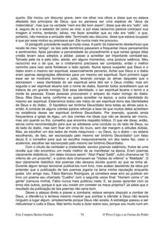 quarto. Ele iniciou um discurso grave, sem me olhar nos olhos e disse que eu estava
afastado dos princípios de Deus; que eu pensava ser uma espécie de “deus da
matemática”, mas que na verdade “nem era tão bom assim”; disse que ele era “safo”, isto
é, seguro de si e sabedor de como se virar, e por esse raciocínio parecia contrapor sua
imagem à minha, tentando, talvez, me fazer acreditar que eu não era “safo”, e que,
portanto, não merecia a amizade dele. Terminado seu discurso, disse que estava ocupado
e que por esse motivo eu precisava sair. Ele nunca mais me procurou.
O parágrafo precedente explica muita coisa. A partir do tratamento desdenhoso que
recebi de meu “amigo”, os tais sete demônios passaram a frequentar meus pensamentos
e sentimentos. Após perceber a perversidade do procedimento a que certas igrejas ditas
cristãs levam seus adeptos a adotar, passei a acreditar ser importante combatê-las.
Tomado pela ira e pelo ódio, adotei, em alguns momentos, uma postura satânica. Meu
raciocínio era o de que, se o cristianismo precisava ser combatido, então o melhor
caminho para isso seria fortalecer o lado oposto. Numa época suspeitei que Deus e o
diabo eram o mesmo ser espiritual, essencialmente perverso. Achei que Deus e o diabo
eram apenas designações diferentes para um mesmo ser espiritual. Num primeiro lugar
esse ser se mostraria bondoso e justo, levando consigo as almas daqueles que o
adorassem – essa identidade do ser espiritual seria dita ser o Deus cristão; mas em
seguida o ser espiritual atuaria sob o nome de diabo, fazendo todos acreditarem que se
tratava de um grande inimigo. Sob essa identidade, o ser espiritual levaria o terror e a
morte às pessoas. Essas pessoas procurariam o amparo do maior inimigo do diabo:
Deus. Mas Deus seria, conforme eu queria acreditar na época, a outra identidade do
mesmo ser espiritual. Estaríamos todos nas mãos do ser espiritual dono das identidades
de Deus e do diabo. O hipotético ser binômio Deus/diabo teria todas as almas para si,
então. A conduta de alguns crentes parece reforçar a tese de que muitos deles acreditam
na existência desse ser espiritual binômio Deus/diabo. Por exemplo, quando ainda
frequentava a igreja de Ageu, um dos crentes me disse que não se deveria ser morno,
mas sim quente ou frio, conselho que encontra respaldo bíblico. O que ele disse, então,
servia como recomendação para que se adotasse uma conduta ou do lado de Deus, ou
do lado do diabo, mas sem ficar em cima do muro, sem dar margem a atitudes dúbias.
Mas, ao escolher um dos lados de modo inequívoco – ou Deus, ou o diabo – eu estaria
escolhendo, de fato, ser escravizado pelo mesmo ser binômio Deus/diabo! (um falso
deus) E o conselho para que se escolha inequivocamente um dos lados faz, caso o
acatemos, escolher ser escravizado pelo mesmo ser binômio Deus/diabo.
Com o intuito de combater a cristandade, escrevi poemas satânicos, frutos de uma
revolta que não encontrou um modo melhor de se manifestar na época. Eram poemas
claramente diabólicos. Um deles iniciava assim: “Aba! Papa! Satã!”, outro chamava-se “O
inferno de um proscrito”; e outros dois chamavam-se “Visões do inferno” e “Maldade”. O
teor claramente diabólico dos poemas não deixava dúvida quanto ao que se tinha ali.
Durante algum tempo tencionei publicá-los num livro, mas acabei desistindo da ideia por
entender que a publicação de tais poemas jogaria na lama minha reputação enquanto
poeta. Um amigo meu, Fábio Barrozo Rodrigues, já cometera esse erro ao publicar em
livro um poema seu chamado “Cuelho” com o seguinte verso final: “Homem come c* da
gente” [censura minha]. Fábio nunca mais publicou nada. E, se posso aprender com os
erros dos outros, porque é que vou insistir em cometer os meus próprios? Já sabia que o
resultado da publicação de tais poemas não seria bom.
Deixei o ataque direto e passei a zombaria: estava sempre disposto a zombar de
Deus, a ofendê-Lo e tentava mesmo mostrar que zombar e ofender a Deus não levaria
ninguém a lugar algum, simplesmente porque Deus não existia. A estratégia passou a ser
ridicularizar o culto a Deus. Não tenho muito a dizer sobre isso, porque sou muito ruim em
Eric Campos Bastos Guedes 74 O Povo Cego e as Farsas do Poder
 