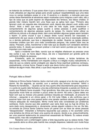 se tratando de zombaria. O que posso dizer é que a zombaria e o menosprezo são armas
muito utilizadas por algumas igrejas para anular qualquer respeitabilidade que uma ideia
nova no campo teológico possa vir a ter. O escárnio e o desdém, a instrução para que
certas ideias libertadoras e salvadoras sejam mostradas como indignas e sem valor, são o
tipo de coisa que se pode esperar da religiosidade dos fariseus, dos falsos cristãos. O
grande líder indiano Gandhi tem uma frase que se aplica bem aqui: “Primeiro eles
ignoram você, em seguida eles ridicularizam você, depois eles atacam você, então você
vence”. Note o leitor que essa é uma ideia de mão dupla, pode caracterizar o
comportamento de algumas igrejas quanto a certas pessoas e pode qualificar o
comportamento de algumas pessoas quanto às igrejas. Eu mesmo tentei utilizar os
artifícios do ridículo e do ataque direto, bem como também algumas igrejas assim também
o fazem. O ponto crucial é que o ataque direto nunca deveria ser executado: é
exatamente ele que causa a derrota! Ou a derrota social, que leva à execração pública;
ou a derrota particular, que leva a degradação do caráter. Quando as igrejas atacam
inocentes cristãos que tem uma visão considerada perigosa, não podem fazer isso às
claras. Precisam, antes, transformar o líder nato que as desafia num verdadeiro demônio
perante todos. E, desde que possam praticar o mal sem serem punidas por isso, não se
importam com mais nada.
Após o incidente com Beto, concluí que as religiões afastavam as pessoas umas
das outras e que, se havia algum Deus, ele era o responsável por grande parte do
sofrimento infligido às pessoas.
Entretanto, após ter sobrevivido a tantos reveses, a tantas tentativas de
assassinato, minha mentalidade com respeito a Deus e à religião mudou radicalmente. A
ideia de que eu estaria sendo protegido por alguma força espiritual poderosa começou,
gradualmente, a tomar forma. Passei a sentir que devia minha vida a Deus e que deveria
retribuir de algum modo. Mas afinal, o que Deus requeria de mim?
***
Portugal, Itália ou Brasil?
Voltemos à Clínica Santa Catarina. Após o terrível ruído, apaguei a luz de meu quarto e fui
dormir. No dia seguinte, ao acordar, ouvi a senhora dos brincos comentar: “liiiihh! o
Roberto foi transferido...”. Quando saí de meu quarto olhei discretamente para esquerda e
vi a porta do quarto dele fechada e uma das enfermeiras limpando a parede em frente ao
quarto que Roberto havia ocupado. Fingi ignorância. Nos dias que se seguiram tive uma
taquicardia muito forte ao acordar e pouco antes de dormir. Na certa o plano deles era
fazer com que eu tivesse uma parada cardíaca induzida por medicação. Já procurei me
informar – perguntei à um clínico geral, o Dr. Cid Leite Villela, e ele confirmou que é
possível fazer com que uma pessoa tenha uma parada cardíaca através da ingestão da
mistura adequada de medicações. Minha morte teria sido considerada por problemas
cardíacos. Outro recurso que eles poderiam usar seria dizer que eu fugi da clínica. Eu
seria dado como desaparecido e, obviamente, jamais alguém voltaria a me ver. De fato,
na entrada da Clínica Santa Catarina havia um painel com as fotos de várias pessoas
"desaparecidas". Interpretei a fortíssima taquicardia que passou a me acometer como
uma tentativa da clínica em fazer uma queima de arquivo, devido a eu, presumivelmente,
ser uma possível testemunha do presumível assassinato de Roberto. Eu estava errado
nesse ponto, mas não completamente.
Reclamei com a enfermagem sobre a forte taquicardia que eu estava tendo. Falei
que quando abria os olhos pela manhã meu coração disparava, batendo com muita força
Eric Campos Bastos Guedes 75 O Povo Cego e as Farsas do Poder
 