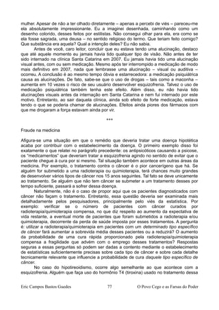 mulher. Apesar de não a ter olhado diretamente – apenas a percebi de viés – pareceu-me
ela absolutamente impressionante. Eu a imaginei desenhada, caminhando como um
desenho colorido, desses feitos por estilistas. Não consegui olhar para ela, era como se
ela fosse sagrada, uma deusa – no sentido religioso do termo. Que teriam feito comigo?
Que substância era aquela? Qual a intenção deles? Eu não sabia.
Antes de você, caro leitor, concluir que eu estava tendo uma alucinação, destaco
que até aquele momento eu jamais havia tido qualquer tipo de visão. Não antes de ter
sido internado na clínica Santa Catarina em 2007. Eu jamais havia tido uma alucinação
visual antes, com ou sem medicação. Mesmo após ter interrompido a medicação de modo
mais definitivo em 2007, nada que lembrasse uma alucinação – visual ou auditiva –
ocorreu. A conclusão é ao mesmo tempo óbvia e estarrecedora: a medicação psiquiátrica
causa as alucinações. De fato, sabe-se que o uso de drogas – tais como a maconha –
aumenta em 10 vezes o risco de seu usuário desenvolver esquizofrenia. Talvez o uso de
medicação psiquiátrica também tenha este efeito. Além disso, eu não havia tido
alucinações visuais antes da internação em Santa Catarina e nem fui internado por este
motivo. Entretanto, ao sair daquela clínica, ainda sob efeito de forte medicação, estava
tendo o que se poderia chamar de alucinações. Efeitos ainda piores dos fármacos com
que me drogaram a força estavam ainda por vir.
***
Fraude na medicina
Afigura-se uma situação em que o remédio que deveria tratar uma doença hipotética
acaba por contribuir com o estabelecimento da doença. O primeiro exemplo disso foi
exatamente o que relatei no parágrafo precedente: os antipsicóticos causando a psicose,
os “medicamentos” que deveriam tratar a esquizofrenia agindo no sentido de evitar que o
paciente chegue à cura por si mesmo. Tal situação também acontece em outras áreas da
medicina. Por exemplo, o tratamento contra o câncer é o pior cancerígeno que há. Se
alguém for submetido a uma radioterapia ou quimioterapia, terá chances muito grandes
de desenvolver vários tipos de câncer nos 15 anos seguintes. Tal fato se deve unicamente
ao tratamento. Se alguém que não tem câncer se submeter a um tratamento desses por
tempo suficiente, passará a sofrer dessa doença.
Naturalmente, não é o caso de propor aqui que os pacientes diagnosticados com
câncer não façam o tratamento. Entretanto, essa questão deveria ser examinada mais
detalhadamente pelos pesquisadores, principalmente pelo viés da estatística. Por
exemplo: verificar se o número de pacientes com câncer curados por
radioterapia/quimioterapia compensa, no que diz respeito ao aumento da expectativa de
vida restante, a eventual morte de pacientes que foram submetidos a radioterapia e/ou
quimioterapia, decorrente da perda de saúde imposta por esses tratamentos. A pergunta
é: utilizar a radioterapia/quimioterapia em pacientes com um determinado tipo específico
de câncer fará aumentar a sobrevida média desses pacientes ou a reduzirá? O aumento
da probabilidade de uma cura rápida proporcionado pela radioterapia/quimioterapia
compensa a fragilidade que advém com o emprego desses tratamentos? Respostas
seguras a essas perguntas só podem ser dadas a contento mediante o estabelecimento
de estatísticas suficientemente precisas sobre cada tipo de câncer e sobre cada detalhe
tecnicamente relevante que influencie a probabilidade de cura daquele tipo específico de
câncer.
No caso do hipotireoidismo, ocorre algo semelhante ao que acontece com a
esquizofrenia. Alguém que faça uso do hormônio T4 (tiroxina) usado no tratamento dessa
Eric Campos Bastos Guedes 77 O Povo Cego e as Farsas do Poder
 