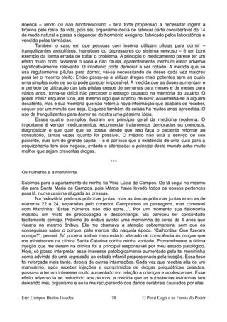 doença – tendo ou não hipotireoidismo – terá forte propensão a necessitar ingerir a
tiroxina pelo resto da vida, pois seu organismo deixa de fabricar parte considerável do T4
de modo natural e passa a depender do hormônio exógeno, fabricado pelos laboratórios e
vendido pelas farmácias.
Também o caso em que pessoas com insônia utilizam pílulas para dormir –
tranquilizantes ansiolíticos, hipnóticos ou depressores do sistema nervoso – é um bom
exemplo da forma errada de tratar o problema. A princípio o medicamento parece ter um
efeito muito bom: favorece o sono e não causa, aparentemente, nenhum efeito adverso
significativamente relevante. O infortúnio pode demorar a ser notado. A medida que se
usa regularmente pílulas para dormir, vai-se necessitando de doses cada vez maiores
para ter o mesmo efeito. Então passa-se a utilizar drogas mais potentes sem as quais
uma simples noite de sono pode parecer impossível. A medida que as doses aumentam e
o período de utilização das tais pílulas cresce de semanas para meses e de meses para
vários anos, torna-se difícil não perceber o estrago causado na memória do usuário. O
pobre infeliz esquece tudo, até mesmo algo que acabou de ouvir. Assemelha-se a alguém
desatento, mas é sua memória que não retém a nova informação que acabara de receber,
sequer por um minuto que seja. Esquece também de coisas há muitos anos aprendida. O
uso de tranquilizantes para dormir se mostra uma péssima ideia.
Esses quatro exemplos ilustram um princípio geral da medicina moderna. O
importante é vender medicamentos, recomendar tratamentos demorados ou onerosos,
diagnosticar o que quer que se possa, desde que isso faça o paciente retornar ao
consultório, tantas vezes quanto for possível. O médico não está a serviço de seu
paciente, mas sim do grande capital – e é por isso que a existência de uma cura para a
esquizofrenia tem sido negada, evitada e silenciada: o príncipe deste mundo acha muito
melhor que sejam prescritas drogas.
***
Os números e a menininha
Subimos para o apartamento de minha tia Vera Lúcia de Campos. De lá segui no mesmo
dia para Santa Maria de Campos, pois Márcia havia levado todos os nossos pertences
para lá, numa casinha alugada às pressas.
Na rodoviária pedimos poltronas juntas, mas as únicas poltronas juntas eram as de
números 22 e 24, separadas pelo corredor. Compramos as passagens, mas comentei
com Marcinha: “Estes números não dão sorte...”. Por um momento sua fisionomia
mostrou um misto de preocupação e desconfiança. Ela pareceu ter concordado
tacitamente comigo. Próximo do ônibus avistei uma menininha de cerca de 4 anos que
viajaria no mesmo ônibus. Ela me chamava a atenção sobremaneira, sem que eu
conseguisse saber o porque, pelo menos não naquela época. “Calhordas! Que fizeram
comigo?”, pensei. Só poderia atribuir meu estado alterado de consciência às drogas que
me ministraram na clínica Santa Catarina contra minha vontade. Provavelmente a última
injeção que me deram na clínica foi a principal responsável por meu estado patológico.
Hoje, só posso interpretar esse interesse patologicamente aumentado pela tal menininha
como advindo de uma regressão ao estado infantil proporcionado pela injeção. Essa tese
foi reforçada mais tarde, depois de outras internações. Cada vez que recebia alta de um
manicômio, após receber injeções e comprimidos de drogas psiquiátricas pesadas,
passava a ter um interesse muito aumentado em relação a crianças e adolescentes. Esse
efeito adverso ia se reduzindo aos poucos, a medida que as substâncias estranhas iam
deixando meu organismo e eu ia me recuperando dos danos cerebrais causados por elas.
Eric Campos Bastos Guedes 78 O Povo Cego e as Farsas do Poder
 