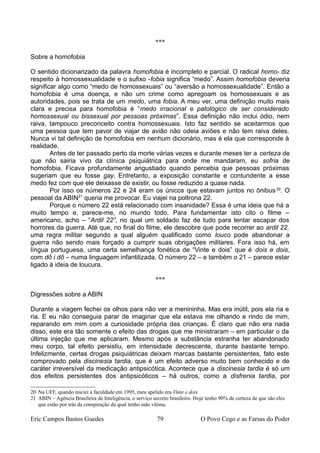 ***
Sobre a homofobia
O sentido dicionarizado da palavra homofobia é incompleto e parcial. O radical homo- diz
respeito à homossexualidade e o sufixo -fobia significa “medo”. Assim homofobia deveria
significar algo como “medo de homossexuais” ou “aversão a homossexualidade”. Então a
homofobia é uma doença, e não um crime como apregoam os homossexuais e as
autoridades, pois se trata de um medo, uma fobia. A meu ver, uma definição muito mais
clara e precisa para homofobia é “medo irracional e patológico de ser considerado
homossexual ou bissexual por pessoas próximas”. Essa definição não inclui ódio, nem
raiva, tampouco preconceito contra homossexuais. Isto faz sentido se aceitarmos que
uma pessoa que tem pavor de viajar de avião não odeia aviões e não tem raiva deles.
Nunca vi tal definição de homofobia em nenhum dicionário, mas é ela que corresponde à
realidade.
Antes de ter passado perto da morte várias vezes e durante meses ter a certeza de
que não sairia vivo da clínica psiquiátrica para onde me mandaram, eu sofria de
homofobia. Ficava profundamente angustiado quando percebia que pessoas próximas
sugeriam que eu fosse gay. Entretanto, a exposição constante e contundente a esse
medo fez com que ele deixasse de existir, ou fosse reduzido a quase nada.
Por isso os números 22 e 24 eram os únicos que estavam juntos no ônibus20
. O
pessoal da ABIN21
queria me provocar. Eu viajei na poltrona 22.
Porque o número 22 está relacionado com insanidade? Essa é uma ideia que há a
muito tempo e, parece-me, no mundo todo. Para fundamentar isto cito o filme –
americano, acho – “Ardil 22”, no qual um soldado faz de tudo para tentar escapar dos
horrores da guerra. Até que, no final do filme, ele descobre que pode recorrer ao ardil 22,
uma regra militar segundo a qual alguém qualificado como louco pode abandonar a
guerra não sendo mais forçado a cumprir suas obrigações militares. Fora isso há, em
língua portuguesa, uma certa semelhança fonética de “Vinte e dois” que é dois e dois,
com dô i dô – numa linguagem infantilizada. O número 22 – e também o 21 – parece estar
ligado à ideia de loucura.
***
Digressões sobre a ABIN
Durante a viagem fechei os olhos para não ver a menininha. Mas era inútil, pois ela ria e
ria. E eu não conseguia parar de imaginar que ela estava me olhando e rindo de mim,
reparando em mim com a curiosidade própria das crianças. É claro que não era nada
disso, este era tão somente o efeito das drogas que me ministraram – em particular o da
última injeção que me aplicaram. Mesmo após a substância estranha ter abandonado
meu corpo, tal efeito persistiu, em intensidade decrescente, durante bastante tempo.
Infelizmente, certas drogas psiquiátricas deixam marcas bastante persistentes, fato este
comprovado pela discinesia tardia, que é um efeito adverso muito bem conhecido e de
caráter irreversível da medicação antipsicótica. Acontece que a discinesia tardia é só um
dos efeitos persistentes dos antipsicóticos – há outros, como a disfrenia tardia, por
20 Na UFF, quando iniciei a faculdade em 1995, meu apelido era Vinte e dois
21 ABIN – Agência Brasileira de Inteligência, o serviço secreto brasileiro. Hoje tenho 90% de certeza de que são eles
que estão por trás da conspiração da qual tenho sido vítima.
Eric Campos Bastos Guedes 79 O Povo Cego e as Farsas do Poder
 