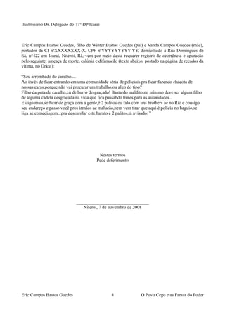 Ilustríssimo Dr. Delegado do 77° DP Icaraí
Eric Campos Bastos Guedes, filho de Winter Bastos Guedes (pai) e Vanda Campos Guedes (mãe),
portador da CI nºXXXXXXXX-X, CPF nºYYYYYYYYY-YY, domiciliado à Rua Domingues de
Sá, n°422 em Icaraí, Niterói, RJ, vem por meio desta requerer registro de ocorrência e apuração
pelo seguinte: ameaça de morte, calúnia e difamação (texto abaixo, postado na página de recados da
vítima, no Orkut):
“Seu arrombado do caralho....
Ao invés de ficar entrando em uma comunidade séria de policiais pra ficar fazendo chacota de
nossas caras,porque não vai procurar um trabalho,ou algo do tipo?
Filho da puta do caralho,cú de burro desgraçado! Bastardo maldito,no mínimo deve ser algum filho
de alguma cadela desgraçada na vida que fica passabdo trotes para as autoridades...
E digo mais,se ficar de graça com a gente,é 2 palitos eu falo com uns brothers ae no Rio e consigo
seu endereço e passo você pros irmãos ae malucão,nem vem tirar que aqui é policía no baguio,se
liga ae comediagem...pra desenrolar este barato é 2 palitos,tá avisado. ”
Nestes termos
Pede deferimento
________________________________
Niterói, 7 de novembro de 2008
Eric Campos Bastos Guedes 8 O Povo Cego e as Farsas do Poder
 
