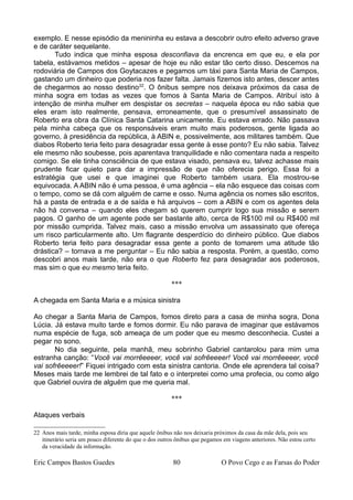 exemplo. E nesse episódio da menininha eu estava a descobrir outro efeito adverso grave
e de caráter sequelante.
Tudo indica que minha esposa desconfiava da encrenca em que eu, e ela por
tabela, estávamos metidos – apesar de hoje eu não estar tão certo disso. Descemos na
rodoviária de Campos dos Goytacazes e pegamos um táxi para Santa Maria de Campos,
gastando um dinheiro que poderia nos fazer falta. Jamais fizemos isto antes, descer antes
de chegarmos ao nosso destino22
. O ônibus sempre nos deixava próximos da casa de
minha sogra em todas as vezes que fomos à Santa Maria de Campos. Atribuí isto à
intenção de minha mulher em despistar os secretas – naquela época eu não sabia que
eles eram isto realmente, pensava, erroneamente, que o presumível assassinato de
Roberto era obra da Clínica Santa Catarina unicamente. Eu estava errado. Não passava
pela minha cabeça que os responsáveis eram muito mais poderosos, gente ligada ao
governo, à presidência da república, à ABIN e, possivelmente, aos militares também. Que
diabos Roberto teria feito para desagradar essa gente à esse ponto? Eu não sabia. Talvez
ele mesmo não soubesse, pois aparentava tranquilidade e não comentara nada a respeito
comigo. Se ele tinha consciência de que estava visado, pensava eu, talvez achasse mais
prudente ficar quieto para dar a impressão de que não oferecia perigo. Essa foi a
estratégia que usei e que imaginei que Roberto também usara. Ela mostrou-se
equivocada. A ABIN não é uma pessoa, é uma agência – ela não esquece das coisas com
o tempo, como se dá com alguém de carne e osso. Numa agência os nomes são escritos,
há a pasta de entrada e a de saída e há arquivos – com a ABIN e com os agentes dela
não há conversa – quando eles chegam só querem cumprir logo sua missão e serem
pagos. O ganho de um agente pode ser bastante alto, cerca de R$100 mil ou R$400 mil
por missão cumprida. Talvez mais, caso a missão envolva um assassinato que ofereça
um risco particularmente alto. Um flagrante desperdício do dinheiro público. Que diabos
Roberto teria feito para desagradar essa gente a ponto de tomarem uma atitude tão
drástica? – tornava a me perguntar – Eu não sabia a resposta. Porém, a questão, como
descobri anos mais tarde, não era o que Roberto fez para desagradar aos poderosos,
mas sim o que eu mesmo teria feito.
***
A chegada em Santa Maria e a música sinistra
Ao chegar a Santa Maria de Campos, fomos direto para a casa de minha sogra, Dona
Lúcia. Já estava muito tarde e fomos dormir. Eu não parava de imaginar que estávamos
numa espécie de fuga, sob ameaça de um poder que eu mesmo desconhecia. Custei a
pegar no sono.
No dia seguinte, pela manhã, meu sobrinho Gabriel cantarolou para mim uma
estranha canção: “Você vai morrêeeeer, você vai sofrêeeeer! Você vai morrêeeeer, você
vai sofrêeeeer!” Fiquei intrigado com esta sinistra cantoria. Onde ele aprendera tal coisa?
Meses mais tarde me lembrei de tal fato e o interpretei como uma profecia, ou como algo
que Gabriel ouvira de alguém que me queria mal.
***
Ataques verbais
22 Anos mais tarde, minha esposa diria que aquele ônibus não nos deixaria próximos da casa da mãe dela, pois seu
itinerário seria um pouco diferente do que o dos outros ônibus que pegamos em viagens anteriores. Não estou certo
da veracidade da informação.
Eric Campos Bastos Guedes 80 O Povo Cego e as Farsas do Poder
 
