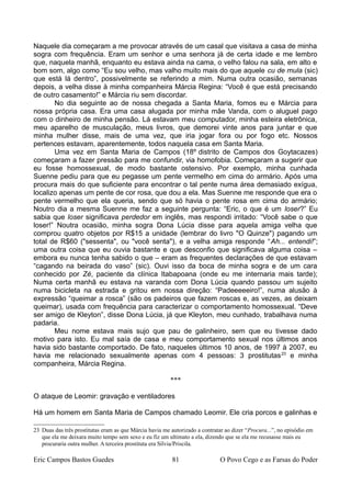 Naquele dia começaram a me provocar através de um casal que visitava a casa de minha
sogra com frequência. Eram um senhor e uma senhora já de certa idade e me lembro
que, naquela manhã, enquanto eu estava ainda na cama, o velho falou na sala, em alto e
bom som, algo como “Eu sou velho, mas valho muito mais do que aquele cu de mula (sic)
que está lá dentro”, possivelmente se referindo a mim. Numa outra ocasião, semanas
depois, a velha disse à minha companheira Márcia Regina: “Você é que está precisando
de outro casamento!” e Márcia riu sem discordar.
No dia seguinte ao de nossa chegada a Santa Maria, fomos eu e Márcia para
nossa própria casa. Era uma casa alugada por minha mãe Vanda, com o aluguel pago
com o dinheiro de minha pensão. Lá estavam meu computador, minha esteira eletrônica,
meu aparelho de musculação, meus livros, que demorei vinte anos para juntar e que
minha mulher disse, mais de uma vez, que iria jogar fora ou por fogo etc. Nossos
pertences estavam, aparentemente, todos naquela casa em Santa Maria.
Uma vez em Santa Maria de Campos (18º distrito de Campos dos Goytacazes)
começaram a fazer pressão para me confundir, via homofobia. Começaram a sugerir que
eu fosse homossexual, de modo bastante ostensivo. Por exemplo, minha cunhada
Suenne pediu para que eu pegasse um pente vermelho em cima do armário. Após uma
procura mais do que suficiente para encontrar o tal pente numa área demasiado exígua,
localizo apenas um pente de cor rosa, que dou a ela. Mas Suenne me responde que era o
pente vermelho que ela queria, sendo que só havia o pente rosa em cima do armário;
Noutro dia a mesma Suenne me faz a seguinte pergunta: “Eric, o que é um loser?” Eu
sabia que loser significava perdedor em inglês, mas respondi irritado: “Você sabe o que
loser!” Noutra ocasião, minha sogra Dona Lúcia disse para aquela amiga velha que
comprou quatro objetos por R$15 a unidade (lembrar do livro "O Quinze") pagando um
total de R$60 ("sessenta", ou "você senta"), e a velha amiga responde “Ah... entendi!”;
uma outra coisa que eu ouvia bastante e que desconfio que significava alguma coisa –
embora eu nunca tenha sabido o que – eram as frequentes declarações de que estavam
“cagando na beirada do vaso” (sic). Ouvi isso da boca de minha sogra e de um cara
conhecido por Zé, paciente da clínica Itabapoana (onde eu me internaria mais tarde);
Numa certa manhã eu estava na varanda com Dona Lúcia quando passou um sujeito
numa bicicleta na estrada e gritou em nossa direção: “Padeeeeeiro!”, numa alusão à
expressão “queimar a rosca” (são os padeiros que fazem roscas e, as vezes, as deixam
queimar), usada com frequência para caracterizar o comportamento homossexual. “Deve
ser amigo de Kleyton”, disse Dona Lúcia, já que Kleyton, meu cunhado, trabalhava numa
padaria.
Meu nome estava mais sujo que pau de galinheiro, sem que eu tivesse dado
motivo para isto. Eu mal saía de casa e meu comportamento sexual nos últimos anos
havia sido bastante comportado. De fato, naqueles últimos 10 anos, de 1997 à 2007, eu
havia me relacionado sexualmente apenas com 4 pessoas: 3 prostitutas23
e minha
companheira, Márcia Regina.
***
O ataque de Leomir: gravação e ventiladores
Há um homem em Santa Maria de Campos chamado Leomir. Ele cria porcos e galinhas e
23 Duas das três prostitutas eram as que Márcia havia me autorizado a contratar ao dizer “Procura...”, no episódio em
que ela me deixara muito tempo sem sexo e eu fiz um ultimato a ela, dizendo que se ela me recusasse mais eu
procuraria outra mulher. A terceira prostituta era Sílvia/Priscila.
Eric Campos Bastos Guedes 81 O Povo Cego e as Farsas do Poder
 