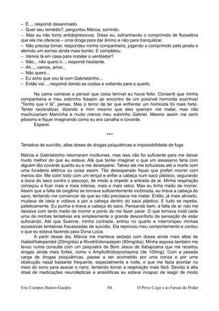 – É..., respondi desanimado.
– Quer seu remédio?, perguntou Márcia, sorrindo.
– Mas eu não tomo antidepressivos. Disse eu, estranhando o comprimido de fluoxetina
que ela me oferecia – uma droga para dar ânimo e não para tranquilizar.
– Não precisa tomar, respondeu minha companheira, jogando o comprimido pela janela e
abrindo um sorriso ainda mais bonito. E completou:
– Vamos lá em casa para instalar o ventilador?
– Não... não quero ir..., respondi hesitante.
– Ah..., vamos, amor...
– Não quero...
– Eu acho que vou lá com Gabrielzinho...
– Então vai..., respondi dando as costas e voltando para o quarto.
Na cama comecei a pensar que coisa terrível eu havia feito. Consenti que minha
companheira e meu sobrinho fossem ao encontro de um possível homicida sozinhos!
“Tenho que ir lá”, pensei. Mas o terror de ter que enfrentar um homicida foi mais forte.
Tentei racionalizar, dizendo a mim mesmo que eles queriam me matar, mas não
machucariam Marcinha e muito menos meu sobrinho Gabriel. Mesmo assim me senti
péssimo e fiquei imaginando como eu era canalha e covarde.
Esperei.
***
Tentativa de suicídio, altas doses de drogas psiquiátricas e impossibilidade de fuga
Márcia e Gabrielzinho retornaram incólumes, mas isso não foi suficiente para me deixar
muito melhor do que eu estava. Até que tentei imaginar o que um assassino faria com
alguém tão covarde quanto eu e me desesperei. Talvez ele me torturasse até a morte com
uma furadeira elétrica ou coisa assim. Tão desesperado fiquei que preferi morrer com
menos dor. Me cobri todo com um lençol e enfiei a cabeça num saco plástico, segurando
a boca do saco contra o pescoço, de modo a impedir a entrada de ar. Minha respiração
começou a ficar mais e mais intensa, mais e mais veloz. Mas eu tinha medo de morrer.
Assim que a falta de oxigênio se tornava suficientemente incômoda, eu tirava a cabeça do
saco, tentando me convencer de que eu não precisava me matar. Então, já mais aliviado,
mudava de ideia e voltava a por a cabeça dentro do saco plástico. E tudo se repetia,
pateticamente. Eu punha e tirava a cabeça do saco. Pensando bem, a falta de ar não me
deixava com tanto medo de morrer a ponto de me fazer parar. O que tornava inútil cada
uma de minhas tentativas era simplesmente o grande desconforto da sensação de estar
sufocando. Até que Suenne, minha cunhada, entrou no quarto e interrompeu minhas
sucessivas tentativas fracassadas de suicídio. Ela reprovou meu comportamento e contou
o que eu estava fazendo para Dona Lúcia.
A partir desse dia, Márcia me manteve sedado com doses ainda mais altas de
Haldol/haloperidol (20mg/dia) e Rivotril/clonazepan (80mg/dia). Minha esposa também me
levou numa consulta com um psiquiatra de Bom Jesus de Itabapoana que me receitou
drogas ainda mais fortes, como o Amplictil/clorpromazina (de 100mg). Com a pesada
carga de drogas psiquiátricas, passei a ser acometido por uma coriza e por uma
obstrução nasal bastante frequente, especialmente a noite, o que me fazia acordar no
meio do sono para assoar o nariz, tentando tornar a respiração mais fácil. Devido à alta
dose de medicações neurolépticas e ansiolíticas eu estava incapaz de reagir de modo
Eric Campos Bastos Guedes 84 O Povo Cego e as Farsas do Poder
 