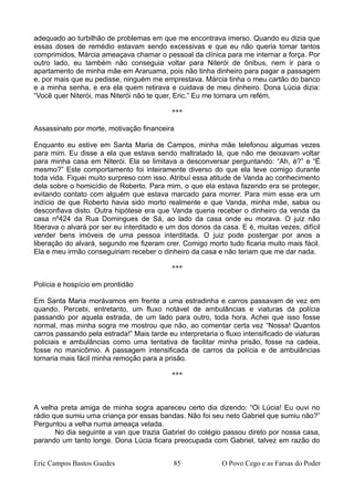 adequado ao turbilhão de problemas em que me encontrava imerso. Quando eu dizia que
essas doses de remédio estavam sendo excessivas e que eu não queria tomar tantos
comprimidos, Márcia ameaçava chamar o pessoal da clínica para me internar a força. Por
outro lado, eu também não conseguia voltar para Niterói de ônibus, nem ir para o
apartamento de minha mãe em Araruama, pois não tinha dinheiro para pagar a passagem
e, por mais que eu pedisse, ninguém me emprestava. Márcia tinha o meu cartão do banco
e a minha senha, e era ela quem retirava e cuidava de meu dinheiro. Dona Lúcia dizia:
“Você quer Niterói, mas Niterói não te quer, Eric.” Eu me tornara um refém.
***
Assassinato por morte, motivação financeira
Enquanto eu estive em Santa Maria de Campos, minha mãe telefonou algumas vezes
para mim. Eu disse a ela que estava sendo maltratado lá, que não me deixavam voltar
para minha casa em Niterói. Ela se limitava a desconversar perguntando: “Ah, é?” e “É
mesmo?” Este comportamento foi inteiramente diverso do que ela teve comigo durante
toda vida. Fiquei muito surpreso com isso. Atribuí essa atitude de Vanda ao conhecimento
dela sobre o homicídio de Roberto. Para mim, o que ela estava fazendo era se proteger,
evitando contato com alguém que estava marcado para morrer. Para mim esse era um
indício de que Roberto havia sido morto realmente e que Vanda, minha mãe, sabia ou
desconfiava disto. Outra hipótese era que Vanda queria receber o dinheiro da venda da
casa nº424 da Rua Domingues de Sá, ao lado da casa onde eu morava. O juiz não
liberava o alvará por ser eu interditado e um dos donos da casa. E é, muitas vezes, difícil
vender bens imóveis de uma pessoa interditada. O juiz pode postergar por anos a
liberação do alvará, segundo me fizeram crer. Comigo morto tudo ficaria muito mais fácil.
Ela e meu irmão conseguiriam receber o dinheiro da casa e não teriam que me dar nada.
***
Polícia e hospício em prontidão
Em Santa Maria morávamos em frente a uma estradinha e carros passavam de vez em
quando. Percebi, entretanto, um fluxo notável de ambulâncias e viaturas da polícia
passando por aquela estrada, de um lado para outro, toda hora. Achei que isso fosse
normal, mas minha sogra me mostrou que não, ao comentar certa vez “Nossa! Quantos
carros passando pela estrada!” Mais tarde eu interpretaria o fluxo intensificado de viaturas
policiais e ambulâncias como uma tentativa de facilitar minha prisão, fosse na cadeia,
fosse no manicômio. A passagem intensificada de carros da polícia e de ambulâncias
tornaria mais fácil minha remoção para a prisão.
***
A velha preta amiga de minha sogra apareceu certo dia dizendo: “Oi Lúcia! Eu ouvi no
rádio que sumiu uma criança por essas bandas. Não foi seu neto Gabriel que sumiu não?”
Perguntou a velha numa ameaça velada.
No dia seguinte a van que trazia Gabriel do colégio passou direto por nossa casa,
parando um tanto longe. Dona Lúcia ficara preocupada com Gabriel, talvez em razão do
Eric Campos Bastos Guedes 85 O Povo Cego e as Farsas do Poder
 