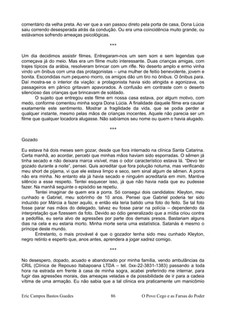 comentário da velha preta. Ao ver que a van passou direto pela porta de casa, Dona Lúcia
saiu correndo desesperada atrás da condução. Ou era uma coincidência muito grande, ou
estávamos sofrendo ameaças psicológicas.
***
Um dia decidimos assistir filmes. Entregaram-nos um sem som e sem legendas que
começava já do meio. Mas era um filme muito interessante. Duas crianças amigas, com
trajes típicos da arábia, resolveram brincar com um rifle. No deserto amplo e ermo vinha
vindo um ônibus com uma das protagonistas – uma mulher de feitio benevolente, jovem e
bonita. Escondidas num pequeno morro, os amigos dão um tiro no ônibus. O ônibus para.
Daí mostra-se o interior da viação: a protagonista havia sido atingida e agonizava, os
passageiros em pânico gritavam apavorados. A confusão em contraste com o deserto
silencioso das crianças que brincavam de soldado.
O sujeito que entregou este filme em nossa casa estava, por algum motivo, com
medo, conforme comentou minha sogra Dona Lúcia. A finalidade daquele filme era causar
exatamente este sentimento. Mostrar a fragilidade da vida, que se podia perder a
qualquer instante, mesmo pelas mãos de crianças inocentes. Aquele não parecia ser um
filme que qualquer locadora alugasse. Não sabíamos seu nome ou quem o havia alugado.
***
Gozado
Eu estava há dois meses sem gozar, desde que fora internado na clínica Santa Catarina.
Certa manhã, ao acordar, percebi que minhas mãos haviam sido esporradas. O sêmen já
tinha secado e não deixara marca visível, mas o odor característico estava lá. “Devo ter
gozado durante a noite”, pensei. Quis acreditar que fora polução noturna, mas verificando
meu short de pijama, vi que ele estava limpo e seco, sem sinal algum de sêmen. A porra
não era minha. No entanto ela já havia secado e ninguém acreditaria em mim. Mantive
silêncio a esse respeito. Tentei esquecer isso, já que não havia nada que eu pudesse
fazer. Na manhã seguinte o episódio se repetiu.
Tentei imaginar de quem era a porra. Só consegui dois candidatos: Kleyton, meu
cunhado e Gabriel, meu sobrinho de 10 anos. Pensei que Gabriel poderia ter sido
induzido por Márcia a fazer aquilo, e então ela teria batido uma foto do feito. Se tal foto
fosse parar nas mãos do delegado, talvez eu fosse parar na polícia – dependendo da
interpretação que fizessem da foto. Devido ao ódio generalizado que a mídia criou contra
a pedofilia, eu seria alvo de agressões por parte dos demais presos. Bastariam alguns
dias na cela e eu estaria morto. Minha morte seria uma estatística. Satanás é mesmo o
príncipe deste mundo.
Entretanto, o mais provável é que o gozador tenha sido meu cunhado Kleyton,
negro retinto e esperto que, anos antes, aprendera a jogar xadrez comigo.
***
No desespero, dopado, acuado e abandonado por minha família, vendo ambulâncias da
CRIL (Clínica de Repouso Itabapoana LTDA – tel. 0xx-22-3831-1383) passando a toda
hora na estrada em frente à casa de minha sogra, acabei preferindo me internar, para
fugir das agressões morais, das ameaças veladas e da possibilidade de ir para a cadeia
vítima de uma armação. Eu não sabia que a tal clínica era praticamente um manicômio
Eric Campos Bastos Guedes 86 O Povo Cego e as Farsas do Poder
 
