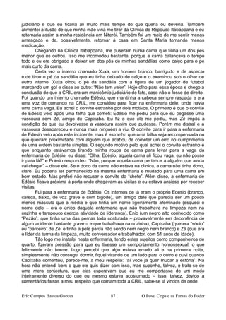 judiciário e que eu ficaria ali muito mais tempo do que queria ou deveria. Também
alimentei a ilusão de que minha mãe viria me tirar da Clínica de Repouso Itabapoana e eu
retornaria assim a minha residência em Niterói. Também foi um meio de me sentir menos
ameaçado e de, possivelmente, retornar à casa em Santa Maria tomando menos
medicação.
Chegando na Clínica Itabapoana, me puseram numa cama que tinha um dos pés
menor que os outros. Isso me incomodou bastante, porque a cama balançava o tempo
todo e eu era obrigado a deixar um dos pés de minhas sandálias como calço para o pé
mais curto da cama.
Certa vez o interno chamado Xuxa, um homem branco, barrigudo e de aspecto
rude tirou o pé da sandália que eu tinha deixado de calço e o examinou sob o olhar de
outro interno. Xuxa olhou o pé da sandália com a figura de um jogador de futebol
marcando um gol e disse ao outro: “Não tem valor”. Hoje olho para essa época e chego a
conclusão de que a CRIL era um manicômio judiciário de fato, caso não o fosse de direito.
Foi quando um interno chamado Edésio, que mantinha a cabeça sempre raspada e era
uma voz de comando na CRIL, me convidou para ficar na enfermaria dele, onde havia
uma cama vaga. Eu achei o convite estranho por dois motivos. O primeiro é que o convite
de Edésio veio após uma falha que cometi: Edésio me pediu para que eu pegasse uma
vassoura com Zé, amigo de Capixaba. Eu fiz o que ele me pediu, mas Zé impôs a
condição de que eu devolvesse a vassoura assim que pudesse. Porém me distraí e a
vassoura desapareceu e nunca mais ninguém a viu. O convite para ir para a enfermaria
de Edésio veio após este incidente, mas é estranho que uma falha seja recompensada ou
que queiram proximidade com alguém que acabou de cometer um erro no cumprimento
de uma ordem bastante simples. O segundo motivo pelo qual achei o convite estranho é
que enquanto estávamos tirando minha roupa de cama para levar para a vaga da
enfermaria de Edésio, eu disse: “Olha, Edésio, aquela cama ali ficou vaga, eu não posso
ir para lá?” e Edésio respondeu: “Não, porque aquela cama pertence a alguém que ainda
vai chegar” – disse ele. Se o dono da cama não estava na clínica, a cama não tinha dono,
claro. Eu poderia ter permanecido na mesma enfermaria e mudado para uma cama em
bom estado. Mas preferi não recusar o convite do “chefe”. Além disso, a enfermaria de
Edésio ficava próxima à porta onde chegavam as visitas e eu estava ansioso por receber
visitas.
Fui para a enfermaria de Edésio. Os internos de lá eram o próprio Edésio (branco,
careca, baixo, de voz grave e com bigode), um amigo dele que parecia ser um pouco
menos másculo que a média e que tinha um nome ligeiramente afeminado (esqueci o
nome dele – era o único daquela enfermaria que não trabalhava na limpeza nem na
cozinha e tampouco exercia atividade de liderança), Ênio (um negro alto conhecido como
“Pezão”, que tinha uma das pernas toda costurada – provavelmente em decorrência de
algum acidente bastante grave – e que trabalhava na cozinha), Capixaba (que era “sócio”
ou “parceiro” de Zé, e tinha a pele parda não sendo nem negro nem branco) e Zé (que era
o líder da turma da limpeza, muito conversador e trabalhador, com 51 anos de idade).
Tão logo me instalei nesta enfermaria, tendo estes sujeitos como companheiros de
quarto, fizeram pressão para que eu tivesse um comportamento homossexual, o que
felizmente não houve. Logo percebi que algo estava errado ali e na primeira noite,
simplesmente não consegui dormir, fiquei virando de um lado para o outro e ouvi quando
Capixaba comentou, parece-me, a meu respeito: “aí você já quer mudar a estória”. Na
hora não entendi bem o que ele quis dizer com isso, mas suponho, talvez, e trata-se de
uma mera conjectura, que eles esperavam que eu me comportasse de um modo
inteiramente diverso do que eu mesmo estava acostumado – isso, talvez, devido a
comentários falsos a meu respeito que corriam toda a CRIL, sabe-se lá vindos de onde.
Eric Campos Bastos Guedes 87 O Povo Cego e as Farsas do Poder
 