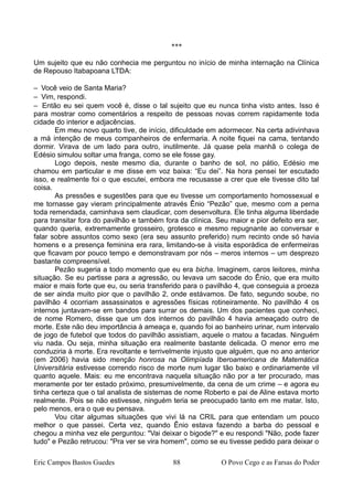 ***
Um sujeito que eu não conhecia me perguntou no início de minha internação na Clínica
de Repouso Itabapoana LTDA:
– Você veio de Santa Maria?
– Vim, respondi.
– Então eu sei quem você é, disse o tal sujeito que eu nunca tinha visto antes. Isso é
para mostrar como comentários a respeito de pessoas novas correm rapidamente toda
cidade do interior e adjacências.
Em meu novo quarto tive, de início, dificuldade em adormecer. Na certa adivinhava
a má intenção de meus companheiros de enfermaria. A noite fiquei na cama, tentando
dormir. Virava de um lado para outro, inutilmente. Já quase pela manhã o colega de
Edésio simulou soltar uma franga, como se ele fosse gay.
Logo depois, neste mesmo dia, durante o banho de sol, no pátio, Edésio me
chamou em particular e me disse em voz baixa: “Eu dei”. Na hora pensei ter escutado
isso, e realmente foi o que escutei, embora me recusasse a crer que ele tivesse dito tal
coisa.
As pressões e sugestões para que eu tivesse um comportamento homossexual e
me tornasse gay vieram principalmente através Ênio “Pezão” que, mesmo com a perna
toda remendada, caminhava sem claudicar, com desenvoltura. Ele tinha alguma liberdade
para transitar fora do pavilhão e também fora da clínica. Seu maior e pior defeito era ser,
quando queria, extremamente grosseiro, grotesco e mesmo repugnante ao conversar e
falar sobre assuntos como sexo (era seu assunto preferido) num recinto onde só havia
homens e a presença feminina era rara, limitando-se à visita esporádica de enfermeiras
que ficavam por pouco tempo e demonstravam por nós – meros internos – um desprezo
bastante compreensível.
Pezão sugeria a todo momento que eu era bicha. Imaginem, caros leitores, minha
situação. Se eu partisse para a agressão, ou levava um sacode do Ênio, que era muito
maior e mais forte que eu, ou seria transferido para o pavilhão 4, que conseguia a proeza
de ser ainda muito pior que o pavilhão 2, onde estávamos. De fato, segundo soube, no
pavilhão 4 ocorriam assassinatos e agressões físicas rotineiramente. No pavilhão 4 os
internos juntavam-se em bandos para surrar os demais. Um dos pacientes que conheci,
de nome Romero, disse que um dos internos do pavilhão 4 havia ameaçado outro de
morte. Este não deu importância à ameaça e, quando foi ao banheiro urinar, num intervalo
de jogo de futebol que todos do pavilhão assistiam, aquele o matou a facadas. Ninguém
viu nada. Ou seja, minha situação era realmente bastante delicada. O menor erro me
conduziria à morte. Era revoltante e terrivelmente injusto que alguém, que no ano anterior
(em 2006) havia sido menção honrosa na Olimpíada Iberoamericana de Matemática
Universitária estivesse correndo risco de morte num lugar tão baixo e ordinariamente vil
quanto aquele. Mais: eu me encontrava naquela situação não por a ter procurado, mas
meramente por ter estado próximo, presumivelmente, da cena de um crime – e agora eu
tinha certeza que o tal analista de sistemas de nome Roberto e pai de Aline estava morto
realmente. Pois se não estivesse, ninguém teria se preocupado tanto em me matar. Isto,
pelo menos, era o que eu pensava.
Vou citar algumas situações que vivi lá na CRIL para que entendam um pouco
melhor o que passei. Certa vez, quando Ênio estava fazendo a barba do pessoal e
chegou a minha vez ele perguntou: "Vai deixar o bigode?" e eu respondi "Não, pode fazer
tudo" e Pezão retrucou: "Pra ver se vira homem", como se eu tivesse pedido para deixar o
Eric Campos Bastos Guedes 88 O Povo Cego e as Farsas do Poder
 