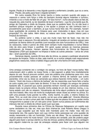 bigode. Pezão já ia deixando o meu bigode quando o enfermeiro Jorsélio, que viu a cena,
disse: “Pezão, ele pediu para fazer o bigode também.”
Em outra ocasião Ênio foi tomar banho e todos ouviram quando ele pegou a
vassoura e varreu com força o chão do banheiro durante alguns instantes e concluiu,
imitando a voz e modo de falar de um gay: “Ai! Que horror!”, numa alusão clara ao fato de,
naquele dia, pela manhã, eu ter desistido de lavar o banheiro – que foi uma tarefa que Zé,
amigo de Capixaba e chefe da limpeza, disse que eu poderia fazer. Eu só não lavei o
banheiro porque ninguém se dignou a me ajudar e porque eu não conhecia bem o
procedimento para lavar o banheiro, já que nunca havia feito isto. Por exemplo, haviam
duas qualidades de produtos de limpeza para usar misturados à água, mas em que
proporção? Eu não sabia. Além disso, eu estava sem luvas, requisito básico para a
limpeza do banheiro.
Eu preferia varrer o chão, o que era muito mais fácil de fazer, mas não me
deixavam usar a vassoura. Era até estranho: ninguém ali recebia um centavo sequer para
participar da faxina diária do pavilhão (com exceção dos dois funcionários da CRIL), mas
as vassouras, rodos e panos de chão eram sempre muito requisitados e nunca faltava
mão de obra para limpar o pavilhão. Em geral, quase sempre as mesmas pessoas
participavam da limpeza. Haviam apenas dois funcionários da Clínica de Repouso
Itabapoana LTDA que ajudavam na limpeza e todas as outras pessoas – cerca de umas
dez – eram pacientes da CRIL.
Semanas depois, quando Zé teve alta da clínica, eu passei a participar ativamente
da equipe de limpeza. Todos os dias, pela manhã, eu e outros colegas mais responsáveis
pegávamos vassouras, rodos e baldes d'água para dar uma faxina em todo pavilhão.
***
Uma ameaça constante era o contágio via sangue, na hora de fazer nossa barba. Não
costumavam abrir a gilete na nossa frente, e não jogavam a gilete fora imediatamente
depois do uso. Nunca procurei conferir, pois isto poderia criar problemas para mim, mas
provavelmente muitas pessoas ali usaram a mesma lâmina de barbear que outros
pacientes. Uma vez eu disse ao camarada que estava fazendo minha barba – um outro
interno: “Você não trocou a lâmina de barbear” ele me respondeu que havia feito a barba
do outro sujeito com o outro lado da lâmina. O risco de contagio via sangue me parecia
bastante alto. É possível que outros pacientes tenham morrido por doenças contraídas
desse modo na própria clínica. Durante minha estada lá um dos internos morreu, e eu
havia estado com ele na véspera. Visivelmente ele tinha algum problema de saúde que
não fora tratado. Meu risco de morte foi multiplicado várias vezes ao entrar na clínica. Eu
sofri uma pressão muito grande na CRIL. Certa manhã, no pátio, o interno Edésio me
disse: “Eric, se você não urinar no quarto, vai ter que urinar pelo ralo”. Grande diferença
há entre urinar no ralo e urinar pelo ralo. A ideia que ele me passou foi de eu perder minha
mangueirinha e passar a ter um ralo para urinar. Quem nunca passou por sofrimentos tão
intensos não tem o direito de criticar quem quer que seja.
Durante meus primeiros dias na Clínica de Repouso ltabapoana um sujeito cujo
nome verdadeiro eu não sei, mas que dizia chamar-se José Roberto Abreu chegou à
Clinica. Logo suspeitei que ele havia sido mandado para me matar, mas não era
meramente isto. Ele queria fazer com que minha morte parecesse ser uma questão de
saúde meramente e não um homicídio. Certa vez ele disse: “Se eu quisesse te matar
você já estaria morto há muito tempo”. Com certeza era verdade, pois ele poderia pagar
alguém para fazer o serviço (dentro ou fora da clínica); poderia oferecer alguma vantagem
para alguém matar-me ou usar de ameaças veladas para fazer com que alguém me
Eric Campos Bastos Guedes 89 O Povo Cego e as Farsas do Poder
 