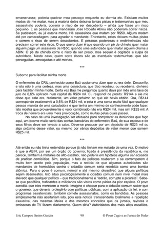 envenenasse; poderia quebrar meu pescoço enquanto eu dormia etc. Existiam muitos
modos de me matar, mas a maioria deles deixava tantas pistas e testemunhas que meu
assassinato poderia, correria o risco de ser descoberto – ainda que fosse um risco
pequeno. E as pessoas que mandaram José Roberto Abreu não poderiam correr riscos.
Se pudessem, eu já estaria morto. Há assassinos que matam por R$50. Alguns matam
até por camaradagem, para agradar o mandante. Entretanto, estes deixam muitas pistas
e correm o risco de serem descobertos. E pessoas poderosas e endinheiradas não
precisam correr este risco. O que quero dizer é que quando um pé de chinelo quer matar
alguém paga um assassino de R$50; quando uma autoridade quer matar alguém chama a
ABIN. O pé de chinelo corre o risco de ser preso, mas sequer é cogitada a culpa da
autoridade. Neste caso, quem corre riscos são as eventuais testemunhas, que são
perseguidas, ameaçadas e até mortas.
***
Suborno para facilitar minha morte
O enfermeiro da CRIL conhecido como Baú costumava dizer que eu era dele. Desconfio,
e isto não é uma certeza, mas uma conjectura, que Baú recebeu, ou receberia, dinheiro
para facilitar minha morte. Certa vez Baú me perguntou quanto dava por mês uma taxa de
juro de 0,6% aplicada num capital de R$24 mil. Eu respondi de pronto: R$144 e ele me
disse que este era, realmente, um valor próximo ao que ele havia obtido. Ora, R$144
corresponde exatamente a 0,6% de R$24 mil, e esta é uma conta muito fácil que qualquer
pessoa munida de uma calculadora e que tenha um mínimo de conhecimento pode fazer.
Isto mostra que provavelmente o valor combinado não era R$24 mil, mas sim R$25 mil. A
troca de número era uma mera provocação, como muitas pelas quais passei.
No caso de uma investigação ser efetuada para comprovar as denúncias que faço
aqui, um exame muito sério das contas bancárias do enfermeiro Baú, de sua esposa e de
seus filhos deve ser levado a cabo. Deve-se procurar por um depósito de R$25 mil ou
algo próximo desse valor, ou mesmo por vários depósitos de valor menor que somem
R$25 mil.
***
Até então eu não tinha entendido porque já não tinham me matado de uma vez. O motivo
é que a ABIN, por ser um órgão do governo, ligado à presidência da república e, me
parece, também à militares de alto escalão, não poderia em hipótese alguma ser acusada
de praticar homicídios. Sim, porque o fato de políticos roubarem e se corromperem é
muito bem aceito pela população, mas a notícia de que algumas autoridades são
mandantes de homicídios contra o cidadão comum seria recebida como uma bomba
atômica. Para o povo é comum, normal e até mesmo desejável, que alguns políticos
sejam desonestos. Isto situa psicologicamente o cidadão comum num nível moral mais
elevado que qualquer político – que tradicionalmente é “ladrão, corrupto e picareta”. Sabe-
se que pedófilos, traficantes e milicianos são vistos como párias da pior espécie. O povo
acredita que eles merecem a morte. Imagine o choque para o cidadão comum saber que
o governo, que deveria protegê-lo com políticas públicas, com a aplicação da lei, e com
programas assistenciais, também comete assassinatos, como os bandidos. As pessoas
simplesmente não aceitariam isto, pois esta notícia transcenderia totalmente a repetição
exaustiva, das mesmas ideias e dos mesmos conceitos que os jornais, revistas e
emissoras de TV fazem diariamente. Quem diria? Autoridades dos mais altos escalões,
Eric Campos Bastos Guedes 90 O Povo Cego e as Farsas do Poder
 