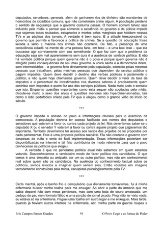 deputados, senadores, generais, além de ganharem rios de dinheiro são mandantes de
homicídios de cidadãos comuns, que não cometeram crime algum. A população perderia
o sentido de segurança que o governo costuma passar. O homem comum talvez seja
induzido pela mídia a pensar que somente a existência do governo e da polícia impede
que sejamos todos roubados, estuprados e mortos pelos marginais que habitam nossas
TVs e as páginas dos jornais. A verdade é bem outra. É a atitude irresponsável do
governo que permite e favorece a prática de crimes. Se a questão da educação fosse
levada a sério a maioria dos crimes não ocorreria. De fato, a presença de uma
consciência cidadã na mente de uma pessoa faria, em tese – e uma boa tese – que ela
buscasse agir corretamente com seu semelhante. O que faz com que o problema da
educação seja um mal aparentemente sem cura é a ausência de vontade política. E não
há vontade política porque quem governa não é o povo e porque quem governa não é
atingido pelas consequências de seu mau governo. A única saída é a democracia direta,
sem intermediários – o governo feito diretamente pela população, exercido pelas mesmas
pessoas que trabalham, pelas mesmas pessoas que dependem do serviço público e
pagam impostos. Quem deve decidir o destino das verbas públicas é justamente o
público, e não quem hoje chamamos governo. Quem deve decidir o valor da taxa de
impostos e o percentual de investimentos nos diversos setores é precisamente quem
contribui com impostos e quem faz uso dos serviços públicos. Nada mais justo e sensato
que isto. Enquanto questões importantes como esta sequer são cogitadas pela mídia,
discute-se muito o sexo dos anjos e questões menores são hiperdimensionadas, tais
como o ódio pedofóbico criado pela TV que o elegeu como o grande vilão do início do
século.
***
O governo impede o acesso do povo a informações cruciais para o exercício da
democracia. A população deveria ter acesso facilitado aos nomes dos deputados e
senadores que votaram a favor ou contra cada projeto de lei. Nós deveríamos saber se o
deputado X ou o senador Y votaram a favor ou contra aquele projeto que julgávamos tão
importante. Também deveríamos ter acesso aos textos dos projetos de lei propostos por
cada parlamentar. Esta é uma proposta política razoável. Ela não oneraria o governo com
despesas de vulto e seria de fácil implementação. Essas informações poderiam ser
disponibilizadas na Internet e tal fato contribuiria de modo relevante para que o povo
conhecesse os políticos que elegeu.
A verdade é que no panorama político atual não sabemos em quem estamos
votando. Desconhecemos o verdadeiro modo de fazer política dos candidatos. O que
temos é uma simpatia ou antipatia por um ou outro político, mas não um conhecimento
real sobre quem são os candidatos. Na ausência do conhecimento factual sobre os
políticos, somos levados a imaginar quem seriam eles. Então votamos em imagens
tecnicamente construídas pela mídia, esculpidas psicologicamente pela TV.
***
Certa manhã, após o banho frio e compulsório que diariamente tomávamos, fui à minha
enfermaria buscar minha toalha para me enxugar. Ao abrir a parte do armário que me
cabia deparei não com meus pertences, mas com uma bola de couro amassada, um
pedaço de pau num formato fálico e uma porção de jornal picado. Fingi não ter visto nada,
eu estava só na enfermaria. Peguei uma toalha em outro lugar e me enxuguei. Mais tarde,
quando já haviam outros internos na enfermaria, abri minha parte no guarda roupas e
Eric Campos Bastos Guedes 91 O Povo Cego e as Farsas do Poder
 