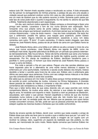 estava tudo OK. Haviam tirado aquelas coisas e recolocado as outras. A bola amassada
me fez pensar no esmagamento de minhas próprias, o pedaço de pau era uma alusão a
violação sexual que poderiam praticar contra mim caso eu não cedesse e o jornal picado
era um meio de dizerem que eu não poderia recorrer à mídia. Somente quem passa por
este tipo de coisa pode dizer o quanto é angustiante. Eu me sentia no abismo de que fala
a Bíblia. Totalmente abandonado e sem esperanças.
Um dia, sem nenhum motivo aparente, Edésio começou a choramingar e fazer uma
pirraça sem sentido. Levantava o tom de voz numa lamúria sem explicação. Num
rompante virou sua própria cama de ponta cabeça. Desarrumou tudo, ignorou os
conselhos dos amigos que tentavam acalmá-lo. A princípio pensei que se tratasse de uma
curiosa idiossincrasia – coisa de doido mesmo – mas era mais complicado. Ele tanto fez
que o enfermeiro Jorsélio lhe aplicou uma injeção para acalmá-lo, porém Edésio
continuou o teatro. Alguns internos se aglomeraram, assistindo a cena. Um deles
comentou com outro: “É birro”. O outro concordou. O interno recém chegado, que dizia
chamar-se José Roberto Abreu, postou-se de pé diante da cama em que Edésio havia se
deitado.
José Roberto Abreu abriu uma bíblia e em silêncio se pôs a ensaiar o início de uma
leitura que nunca aconteceu. José Roberto Abreu era agente da ABIN, como me
certifiquei mais tarde. Aguardei pela leitura da Bíblia por um período que parecia estender-
se demasiadamente. Não houve leitura. Talvez ele tenha entendido que seria uma heresia
sem tamanho ler a Bíblia estando incumbido de tarefa tão inglória quanto cometer um
assassinato. Por fim, diante da insistência de Edésio, decidiram transferi-lo para o
pavilhão 4, como punição. O homem que dizia chamar-se José Roberto Abreu passou a
ocupar a cama de Edésio.
Era noite e percebi a fria em que estava. Peguei uma das sacolas plásticas que
havia separado para ter a alternativa de uma morte menos dolorosa e esperei na
enfermaria por uma oportunidade, mantendo a sacola oculta debaixo dos lençóis. Estava
decidido a tentar o suicídio para livrar-me de coisa pior. Edésio veio à enfermaria pela
última vez para pegar seus pertences. Entrou com seu colega menos másculo e me disse
que não considerava válida a saída dos covardes.
Ele sabia que eu pensava em me matar. E sabia disso porque minhas tentativas patéticas
de suicídio já eram conhecidas de muitos, inclusive na Clínica Itabapoana. A diversão
desse pessoal de cidade do interior é comentar a vida dos outros. E não importa se os
comentários são verdadeiros ou falsos, o importante é falar.
Para que o leitor tenha ideia do que estou dizendo cito um caso ocorrido com minha
companheira Márcia, há muitos anos atrás. Ao retornar a sua cidade de origem, após
alguns anos, foi recebida com espanto e medo. Quando a viam as pessoas se afastavam,
assustadas, sem saber o que pensar. Haviam espalhado a notícia de que ela morrera
atropelada numa rodovia e até missa fizeram para ela. Isto mostra bem que o que
pensamos ser real, na verdade pode não ser. Mesmo que as pessoas com quem temos
contato concordem conosco. De fato, pode ser que as pessoas próximas de nós também
estejam sujeitas às mesmas ilusões e fantasias que nos estão confundindo.
***
Diante da sincera opinião de Edésio, decidi viver. Lembro que nesta ocasião o amigo de
Edésio disse que certa vez teve cera no ouvido e que o médico teve que por “um cano” no
seu ouvido para tirar a cera. O comentário aludiu a imagem de um sujeito com um
revólver na cabeça, claro, sugerindo um aspecto da realidade que não poderia, ou não
deveria, ser mencionado de outro modo. Nesta rápida conversa que tivemos Edésio me
Eric Campos Bastos Guedes 92 O Povo Cego e as Farsas do Poder
 