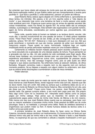 fez entender que havia rolado até ameaça de morte para que ele saísse da enfermaria.
Não havia explicação melhor, já que Edésio sabia que seu comportamento o levaria para
pavilhão 4 – que fazia o pavilhão 2, onde estávamos, parecer um jardim de infância.
José Roberto Abreu estava agora alojado em minha enfermaria e, aproveitando-se
disso tentou me intimidar. Ele passou a ler um livro espírita sobre a “vida depois da
morte”, o que interpreto hoje como uma tentativa de fazer a morte parecer uma opção
mais aceitável para mim. Engana-se quem pensa que as armas de agentes secretos são
coisas mirabolantes, vistas nos filmes do agente 007. As armas deles são as ameaças
veladas, a psicologia e a intimidação. Eles também são organizados e em grande número,
agem de forma articulada, coordenados por outros agentes que, provavelmente, não
aparecem.
Certa noite, quando todos já haviam se deitado e eu tentava dormir, escutei, não
muito alto, o barulho inconfundível de uma sessão de tortura. O infeliz gritava repetidas
vezes: “Para! Para! Para!” urrando de dor. Então, já não conseguindo mais articular as
palavras, gritava “Ah! Ah! Ah!”. Notava-se o mais puro desespero em sua voz. Até que
pude reconhecer o momento em que ele morreu, parando de gritar num derradeiro e
inequívoco suspiro. Fiquei quieto na cama, horrorizado. Imaginei logo um sujeito
imobilizado tendo as penas perfuradas repetidas vezes por uma furadeira elétrica.
Certamente os militares haviam matado pessoas assim durante a ditadura. O que
eu havia escutado era a gravação de uma dessas seções de tortura. Fiquei pensando se
a gravação era real ou não. Um ator poderia ter sido contratado para fingir aquilo. Mas
recusei essa hipótese: era convincente demais para ser uma gravação falsa. Foi uma
experiência assustadora. Seguiram-se outros sons, supostamente de pessoas sendo
mortas sob tortura, mas não consegui imaginar como, pois só pelo áudio era difícil
imaginar o que estava acontecendo. Na enfermaria todos já estavam deitados, de olhos
fechados. Ninguém comentou nada a respeito nem no dia seguinte nem em nenhum
momento posterior. Se eu falasse a respeito com algum médico ou enfermeiro, iam dizer
que eu estava tendo alucinações e aumentariam a dose de meus remédios.
Preferi silenciar.
***
Deixei de ter medo da morte para ter medo de morrer sob tortura. Sobre o homem que
dizia chamar-se José Roberto Abreu, tentei negociar minha vida com ele, dizendo que não
se deve mentir, mas sim omitir. Até então eu achava que o problema deles era eu vir a
denunciar a morte de Roberto na Clínica Santa Catarina. Meu comentário foi em vão, pois
ele disse que era “furada". Fosse como fosse, me parece, José Roberto Abreu não
decidia nada. Ele apenas cumpria ordens, e era muito bem pago para isto. Ele próprio
falou algo como “Cem mil ou trezentos mil”. Interpretei estes valores como os preços
pagos por minha cabeça. Hoje penso que os trezentos mil seriam os valores
supostamente pagos pelas mortes de minha mãe Vanda, de Márcia e de mim mesmo.
Pelo menos era isso que José Roberto Abreu queria que eu pensasse, para fazer com
que eu mesmo aceitasse e buscasse minha morte. Esse pessoal da ABIN usa de muita
psicologia. Essa é, na realidade, a principal arma deles. Nada de artefatos estranhos e
engenhosos que podem matar ou ferir. A mente humana dotada da técnica certa é a
melhor arma que pode existir.
A primeira tentativa de José Roberto Abreu foi fazer como na Clinica Santa
Catarina, simulando ataque cardíaco via medicamentos. Eu havia escrito um texto em que
oferecia minha vida pela de minha mãe e de meu irmão. Mostrei o texto a José Roberto
Abreu, na esperança de que seu comentário e atitude a respeito mostrassem a mim que
Eric Campos Bastos Guedes 93 O Povo Cego e as Farsas do Poder
 